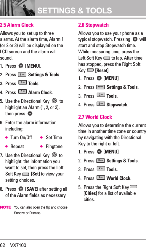 SETTINGS &amp; TOOLS62 VX71002.5 Alarm ClockAllows you to set up to threealarms. At the alarm time, Alarm 1(or 2 or 3) will be displayed on theLCD screen and the alarm willsound.1. Press  [MENU].  2. Press  Settings &amp; Tools.3. Press  Tools. 4. Press  Alarm Clock.5.  Use the Directional Key  tohighlight an Alarm (1, 2, or 3),then press  .6.  Enter the alarm informationincluding:●Turn On/Off ●Set Time●Repeat ●Ringtone7.  Use the Directional Key  tohighlight  the information youwant to set, then press the LeftSoft Key  [Set] to view yoursetting choices.8. Press  [SAVE] after setting allof the Alarm fields as necessary.NOTEYou can also open the flip and chooseSnooze or Dismiss.2.6 StopwatchAllows you to use your phone as atypical stopwatch. Pressing  willstart and stop Stopwatch time.While measuring time, press theLeft Soft Key  to lap. After timehas stopped, press the Right SoftKey  [Reset]. 1. Press  [MENU].  2. Press  Settings &amp; Tools.3. Press  Tools. 4. Press  Stopwatch.2.7 World ClockAllows you to determine the currenttime in another time zone or countryby navigating with the DirectionalKey to the right or left. 1. Press  [MENU].  2. Press  Settings &amp; Tools.3. Press  Tools. 4. Press  World Clock.5.  Press the Right Soft Key [Cities] for a list of availablecities.