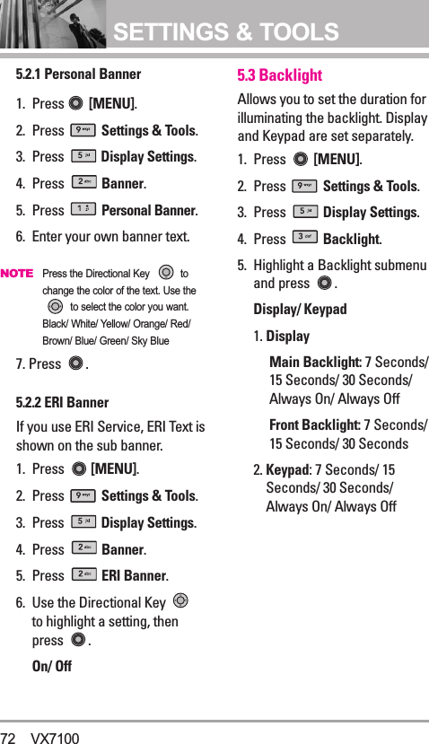 SETTINGS &amp; TOOLS5.2.1 Personal Banner1. Press [MENU].  2. Press  Settings &amp; Tools.3. Press  Display Settings. 4. Press  Banner.5. Press  Personal Banner.6.  Enter your own banner text.NOTEPress the Directional Key  tochange the color of the text. Use theto select the color you want.Black/ White/ Yellow/ Orange/ Red/Brown/ Blue/ Green/ Sky Blue7. Press  .5.2.2 ERI BannerIf you use ERI Service, ERI Text isshown on the sub banner.1. Press  [MENU].  2. Press  Settings &amp; Tools.3. Press  Display Settings. 4. Press  Banner.5. Press  ERI Banner.6. Use the Directional Key to highlight a setting, thenpress .On/ Off5.3 BacklightAllows you to set the duration forilluminating the backlight. Displayand Keypad are set separately.1. Press  [MENU].  2. Press  Settings &amp; Tools.3. Press  Display Settings. 4. Press  Backlight.5. Highlight a Backlight submenuand press  .Display/ Keypad1. DisplayMain Backlight: 7 Seconds/15 Seconds/ 30 Seconds/ Always On/ Always OffFront Backlight: 7 Seconds/15 Seconds/ 30 Seconds2. Keypad: 7 Seconds/ 15Seconds/ 30 Seconds/ Always On/ Always Off72 VX7100