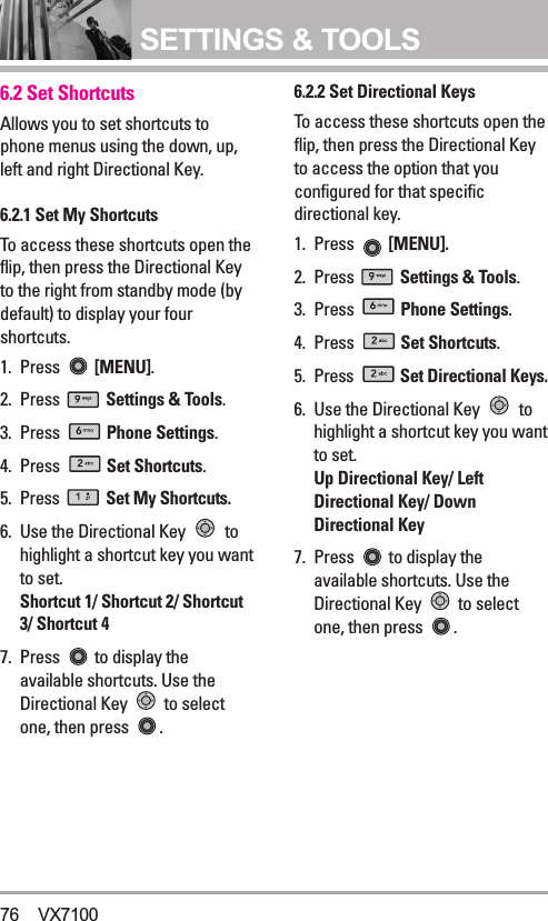 SETTINGS &amp; TOOLS6.2 Set ShortcutsAllows you to set shortcuts tophone menus using the down, up,left and right Directional Key.6.2.1 Set My ShortcutsTo access these shortcuts open theflip, then press the Directional Keyto the right from standby mode (bydefault) to display your fourshortcuts.1. Press  [MENU].  2. Press  Settings &amp; Tools.3. Press  Phone Settings.4. Press  Set Shortcuts.5. Press  Set My Shortcuts.6. Use the Directional Key  tohighlight a shortcut key you wantto set. Shortcut 1/ Shortcut 2/ Shortcut3/ Shortcut 47. Press  to display theavailable shortcuts. Use theDirectional Key  to selectone, then press  .6.2.2 Set Directional KeysTo access these shortcuts open theflip, then press the Directional Keyto access the option that youconfigured for that specificdirectional key.1. Press  [MENU].2. Press  Settings &amp; Tools.3. Press  Phone Settings.4. Press  Set Shortcuts.5. Press  Set Directional Keys.6. Use the Directional Key  tohighlight a shortcut key you wantto set. Up Directional Key/ LeftDirectional Key/ DownDirectional Key7.  Press  to display theavailable shortcuts. Use theDirectional Key  to selectone, then press  .76 VX7100