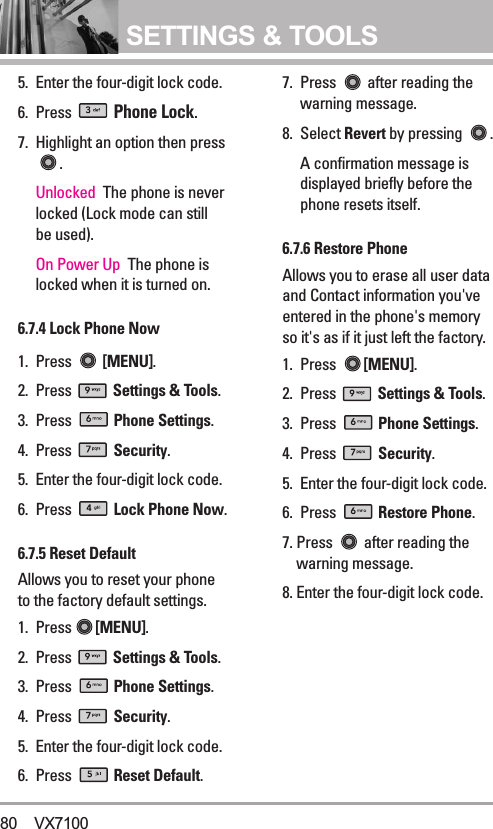 SETTINGS &amp; TOOLS5. Enter the four-digit lock code.6. Press Phone Lock.7. Highlight an option then press.Unlocked  The phone is neverlocked (Lock mode can stillbe used). On Power Up  The phone islocked when it is turned on.6.7.4 Lock Phone Now1. Press [MENU].  2. Press  Settings &amp; Tools.3. Press  Phone Settings.4. Press  Security.5. Enter the four-digit lock code.6. Press  Lock Phone Now.6.7.5 Reset Default  Allows you to reset your phoneto the factory default settings.1. Press [MENU].  2. Press  Settings &amp; Tools.3. Press  Phone Settings.4. Press  Security.5. Enter the four-digit lock code.6. Press  Reset Default.7. Press  after reading thewarning message.8. Select Revert by pressing  .A confirmation message isdisplayed briefly before thephone resets itself.6.7.6 Restore PhoneAllows you to erase all user dataand Contact information you&apos;veentered in the phone&apos;s memoryso it&apos;s as if it just left the factory.1. Press  [MENU].  2. Press  Settings &amp; Tools.3. Press  Phone Settings.4. Press  Security.5. Enter the four-digit lock code.6. Press  Restore Phone.7. Press  after reading thewarning message.8. Enter the four-digit lock code.80 VX7100
