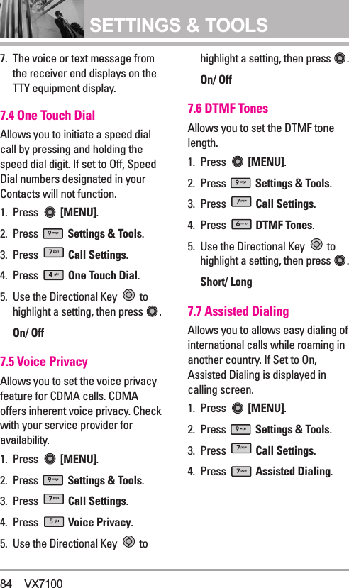SETTINGS &amp; TOOLS7.  The voice or text message fromthe receiver end displays on theTTY equipment display.7.4 One Touch Dial Allows you to initiate a speed dialcall by pressing and holding thespeed dial digit. If set to Off, SpeedDial numbers designated in yourContacts will not function.1. Press  [MENU].  2. Press  Settings &amp; Tools.3. Press  Call Settings. 4. Press  One Touch Dial.5. Use the Directional Key  tohighlight a setting, then press .On/ Off7.5 Voice PrivacyAllows you to set the voice privacyfeature for CDMA calls. CDMAoffers inherent voice privacy. Checkwith your service provider foravailability.1. Press  [MENU].  2. Press  Settings &amp; Tools.3. Press  Call Settings. 4. Press  Voice Privacy.5. Use the Directional Key  tohighlight a setting, then press .On/ Off7.6 DTMF TonesAllows you to set the DTMF tonelength.1. Press  [MENU].  2. Press  Settings &amp; Tools.3. Press  Call Settings. 4. Press  DTMF Tones.5. Use the Directional Key  tohighlight a setting, then press .Short/ Long7.7 Assisted DialingAllows you to allows easy dialing ofinternational calls while roaming inanother country. If Set to On,Assisted Dialing is displayed incalling screen.1. Press  [MENU].  2. Press  Settings &amp; Tools.3. Press  Call Settings. 4. Press  Assisted Dialing.84 VX7100