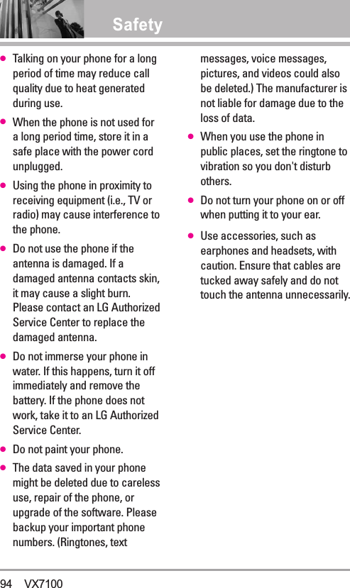 Safety●Talking on your phone for a longperiod of time may reduce callquality due to heat generatedduring use.●When the phone is not used fora long period time, store it in asafe place with the power cordunplugged.●Using the phone in proximity toreceiving equipment (i.e., TV orradio) may cause interference tothe phone.●Do not use the phone if theantenna is damaged. If adamaged antenna contacts skin,it may cause a slight burn.Please contact an LG AuthorizedService Center to replace thedamaged antenna.●Do not immerse your phone inwater. If this happens, turn it offimmediately and remove thebattery. If the phone does notwork, take it to an LG AuthorizedService Center.●Do not paint your phone.●The data saved in your phonemight be deleted due to carelessuse, repair of the phone, orupgrade of the software. Pleasebackup your important phonenumbers. (Ringtones, textmessages, voice messages,pictures, and videos could alsobe deleted.) The manufacturer isnot liable for damage due to theloss of data.●When you use the phone inpublic places, set the ringtone tovibration so you don&apos;t disturbothers.●Do not turn your phone on or offwhen putting it to your ear.●Use accessories, such asearphones and headsets, withcaution. Ensure that cables aretucked away safely and do nottouch the antenna unnecessarily.94 VX7100