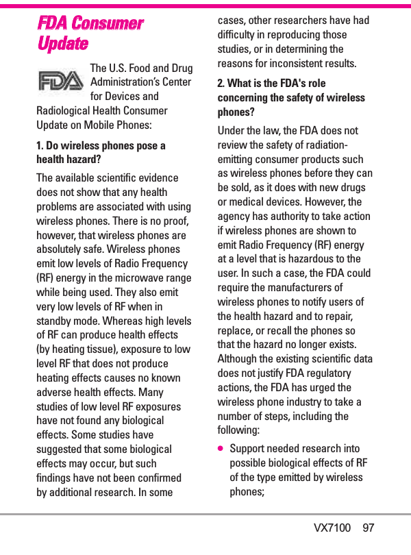 FFDDAA CCoonnssuummeerrUUppddaatteeThe U.S. Food and DrugAdministration’s Centerfor Devices andRadiological Health ConsumerUpdate on Mobile Phones:1. Do wireless phones pose ahealth hazard?The available scientific evidencedoes not show that any healthproblems are associated with usingwireless phones. There is no proof,however, that wireless phones areabsolutely safe. Wireless phonesemit low levels of Radio Frequency(RF) energy in the microwave rangewhile being used. They also emitvery low levels of RF when instandby mode. Whereas high levelsof RF can produce health effects(by heating tissue), exposure to lowlevel RF that does not produceheating effects causes no knownadverse health effects. Manystudies of low level RF exposureshave not found any biologicaleffects. Some studies havesuggested that some biologicaleffects may occur, but suchfindings have not been confirmedby additional research. In somecases, other researchers have haddifficulty in reproducing thosestudies, or in determining thereasons for inconsistent results.2. What is the FDA&apos;s roleconcerning the safety of wirelessphones?Under the law, the FDA does notreview the safety of radiation-emitting consumer products suchas wireless phones before they canbe sold, as it does with new drugsor medical devices. However, theagency has authority to take actionif wireless phones are shown toemit Radio Frequency (RF) energyat a level that is hazardous to theuser. In such a case, the FDA couldrequire the manufacturers ofwireless phones to notify users ofthe health hazard and to repair,replace, or recall the phones sothat the hazard no longer exists.Although the existing scientific datadoes not justify FDA regulatoryactions, the FDA has urged thewireless phone industry to take anumber of steps, including thefollowing:●Support needed research intopossible biological effects of RFof the type emitted by wirelessphones;VX7100    97