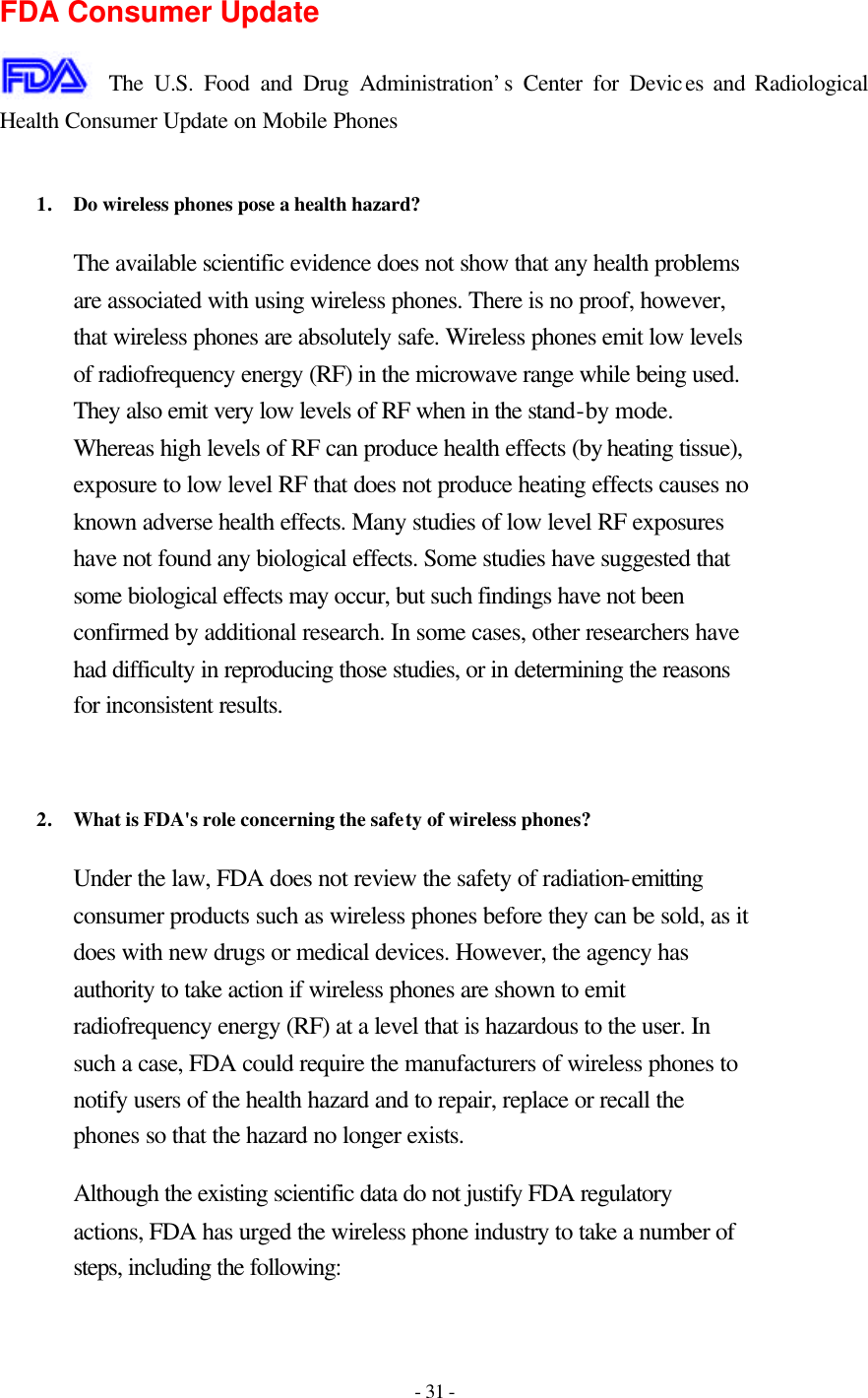 - 31 -  FDA Consumer Update  The U.S. Food and Drug Administration’s Center for Devices and Radiological Health Consumer Update on Mobile Phones  1. Do wireless phones pose a health hazard?  The available scientific evidence does not show that any health problems are associated with using wireless phones. There is no proof, however, that wireless phones are absolutely safe. Wireless phones emit low levels of radiofrequency energy (RF) in the microwave range while being used. They also emit very low levels of RF when in the stand-by mode. Whereas high levels of RF can produce health effects (by heating tissue), exposure to low level RF that does not produce heating effects causes no known adverse health effects. Many studies of low level RF exposures have not found any biological effects. Some studies have suggested that some biological effects may occur, but such findings have not been confirmed by additional research. In some cases, other researchers have had difficulty in reproducing those studies, or in determining the reasons for inconsistent results.   2. What is FDA&apos;s role concerning the safety of wireless phones?  Under the law, FDA does not review the safety of radiation-emitting consumer products such as wireless phones before they can be sold, as it does with new drugs or medical devices. However, the agency has authority to take action if wireless phones are shown to emit radiofrequency energy (RF) at a level that is hazardous to the user. In such a case, FDA could require the manufacturers of wireless phones to notify users of the health hazard and to repair, replace or recall the phones so that the hazard no longer exists. Although the existing scientific data do not justify FDA regulatory actions, FDA has urged the wireless phone industry to take a number of steps, including the following: 