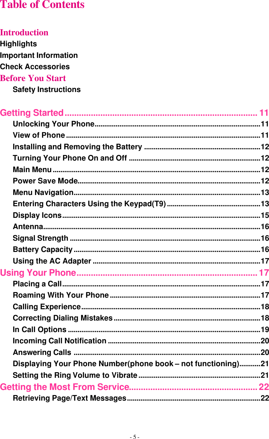 - 5 - Table of Contents  Introduction Highlights Important Information Check Accessories Before You Start Safety Instructions  Getting Started................................................................................. 11 Unlocking Your Phone.......................................................................................11 View of Phone......................................................................................................11 Installing and Removing the Battery .............................................................12 Turning Your Phone On and Off .....................................................................12 Main Menu.............................................................................................................12 Power Save Mode................................................................................................12 Menu Navigation..................................................................................................13 Entering Characters Using the Keypad(T9).................................................13 Display Icons........................................................................................................15 Antenna..................................................................................................................16 Signal Strength ....................................................................................................16 Battery Capacity..................................................................................................16 Using the AC Adapter ........................................................................................17 Using Your Phone............................................................................17 Placing a Call........................................................................................................17 Roaming With Your Phone...............................................................................17 Calling Experience..............................................................................................18 Correcting Dialing Mistakes.............................................................................18 In Call Options .....................................................................................................19 Incoming Call Notification ................................................................................20 Answering Calls ..................................................................................................20 Displaying Your Phone Number(phone book – not functioning)...........21 Setting the Ring Volume to Vibrate................................................................21 Getting the Most From Service......................................................22 Retrieving Page/Text Messages......................................................................22 