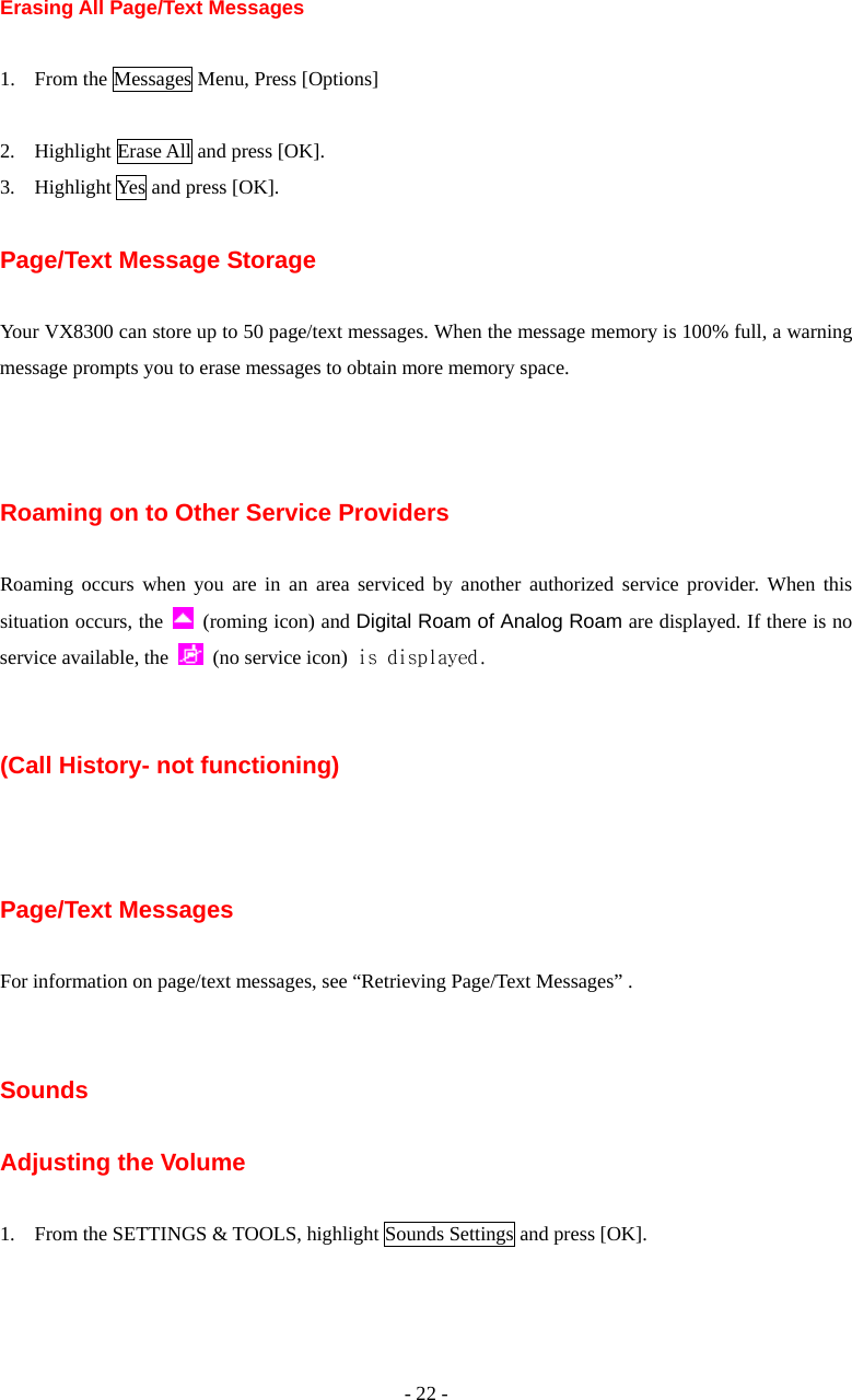 - 22 - Erasing All Page/Text Messages  1. From the Messages Menu, Press [Options]  2. Highlight Erase All and press [OK]. 3. Highlight Yes and press [OK].  Page/Text Message Storage  Your VX8300 can store up to 50 page/text messages. When the message memory is 100% full, a warning message prompts you to erase messages to obtain more memory space.    Roaming on to Other Service Providers  Roaming occurs when you are in an area serviced by another authorized service provider. When this situation occurs, the    (roming icon) and Digital Roam of Analog Roam are displayed. If there is no service available, the   (no service icon) is displayed.   (Call History- not functioning)    Page/Text Messages  For information on page/text messages, see “Retrieving Page/Text Messages” .   Sounds  Adjusting the Volume  1. From the SETTINGS &amp; TOOLS, highlight Sounds Settings and press [OK].  
