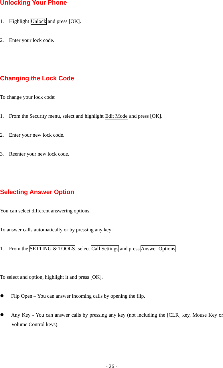 - 26 - Unlocking Your Phone  1. Highlight Unlock and press [OK].  2. Enter your lock code.    Changing the Lock Code  To change your lock code:  1. From the Security menu, select and highlight Edit Mode and press [OK].  2. Enter your new lock code.  3. Reenter your new lock code.    Selecting Answer Option  You can select different answering options.  To answer calls automatically or by pressing any key:  1. From the SETTING &amp; TOOLS, select Call Settings and press Answer Options.   To select and option, highlight it and press [OK].  z Flip Open – You can answer incoming calls by opening the flip.  z Any Key - You can answer calls by pressing any key (not including the [CLR] key, Mouse Key or Volume Control keys).  
