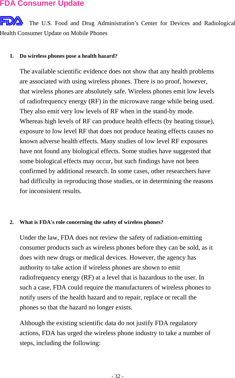 - 32 -  FDA Consumer Update  The U.S. Food and Drug Administration’s Center for Devices and Radiological Health Consumer Update on Mobile Phones  1. Do wireless phones pose a health hazard?   The available scientific evidence does not show that any health problems are associated with using wireless phones. There is no proof, however, that wireless phones are absolutely safe. Wireless phones emit low levels of radiofrequency energy (RF) in the microwave range while being used. They also emit very low levels of RF when in the stand-by mode. Whereas high levels of RF can produce health effects (by heating tissue), exposure to low level RF that does not produce heating effects causes no known adverse health effects. Many studies of low level RF exposures have not found any biological effects. Some studies have suggested that some biological effects may occur, but such findings have not been confirmed by additional research. In some cases, other researchers have had difficulty in reproducing those studies, or in determining the reasons for inconsistent results.   2. What is FDA&apos;s role concerning the safety of wireless phones?   Under the law, FDA does not review the safety of radiation-emitting consumer products such as wireless phones before they can be sold, as it does with new drugs or medical devices. However, the agency has authority to take action if wireless phones are shown to emit radiofrequency energy (RF) at a level that is hazardous to the user. In such a case, FDA could require the manufacturers of wireless phones to notify users of the health hazard and to repair, replace or recall the phones so that the hazard no longer exists. Although the existing scientific data do not justify FDA regulatory actions, FDA has urged the wireless phone industry to take a number of steps, including the following: 