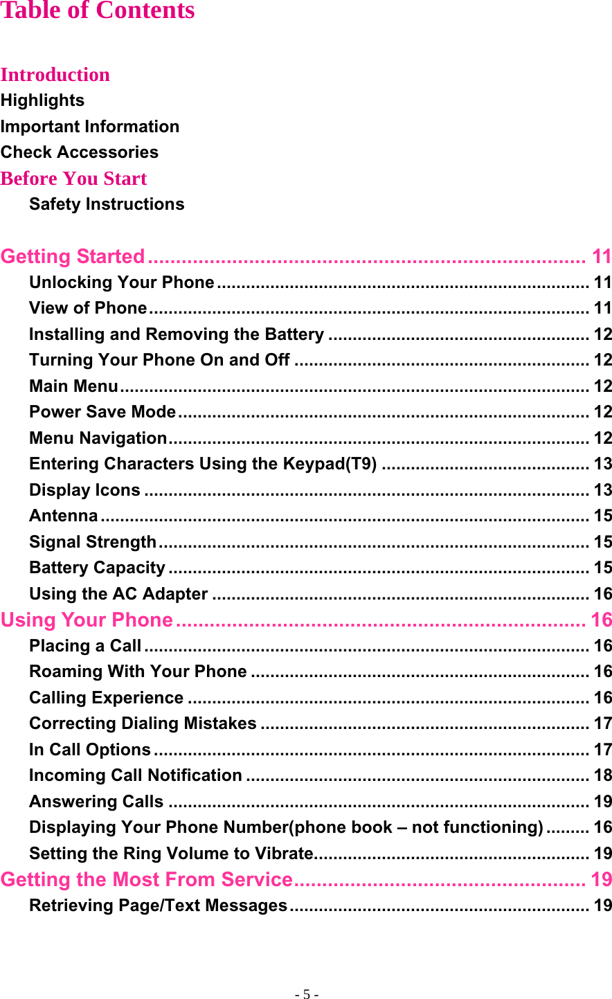Table of Contents  Introduction Highlights Important Information Check Accessories Before You Start Safety Instructions  Getting Started.............................................................................. 11 Unlocking Your Phone ............................................................................. 11 View of Phone........................................................................................... 11 Installing and Removing the Battery ...................................................... 12 Turning Your Phone On and Off ............................................................. 12 Main Menu................................................................................................. 12 Power Save Mode..................................................................................... 12 Menu Navigation....................................................................................... 12 Entering Characters Using the Keypad(T9) ........................................... 13 Display Icons ............................................................................................ 13 Antenna ..................................................................................................... 15 Signal Strength......................................................................................... 15 Battery Capacity ....................................................................................... 15 Using the AC Adapter .............................................................................. 16 Using Your Phone ......................................................................... 16 Placing a Call ............................................................................................ 16 Roaming With Your Phone ...................................................................... 16 Calling Experience ................................................................................... 16 Correcting Dialing Mistakes .................................................................... 17 In Call Options .......................................................................................... 17 Incoming Call Notification ....................................................................... 18 Answering Calls ....................................................................................... 19 Displaying Your Phone Number(phone book – not functioning) ......... 16 Setting the Ring Volume to Vibrate......................................................... 19 Getting the Most From Service.................................................... 19 Retrieving Page/Text Messages.............................................................. 19 - 5 - 