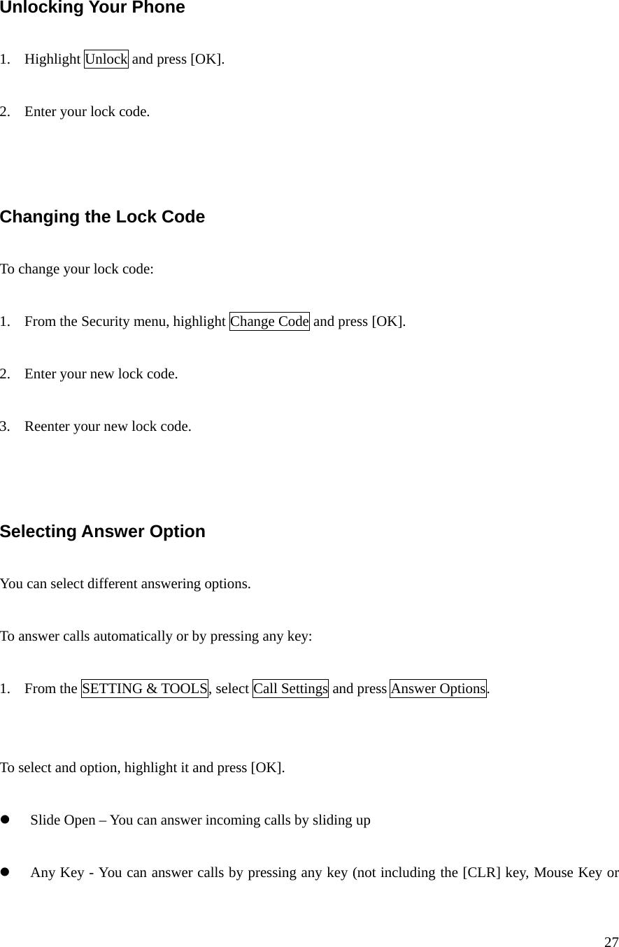 27   Unlocking Your Phone  1. Highlight Unlock and press [OK].  2. Enter your lock code.    Changing the Lock Code  To change your lock code:  1. From the Security menu, highlight Change Code and press [OK].  2. Enter your new lock code.  3. Reenter your new lock code.    Selecting Answer Option  You can select different answering options.  To answer calls automatically or by pressing any key:  1. From the SETTING &amp; TOOLS, select Call Settings and press Answer Options.   To select and option, highlight it and press [OK].  z Slide Open – You can answer incoming calls by sliding up  z Any Key - You can answer calls by pressing any key (not including the [CLR] key, Mouse Key or 
