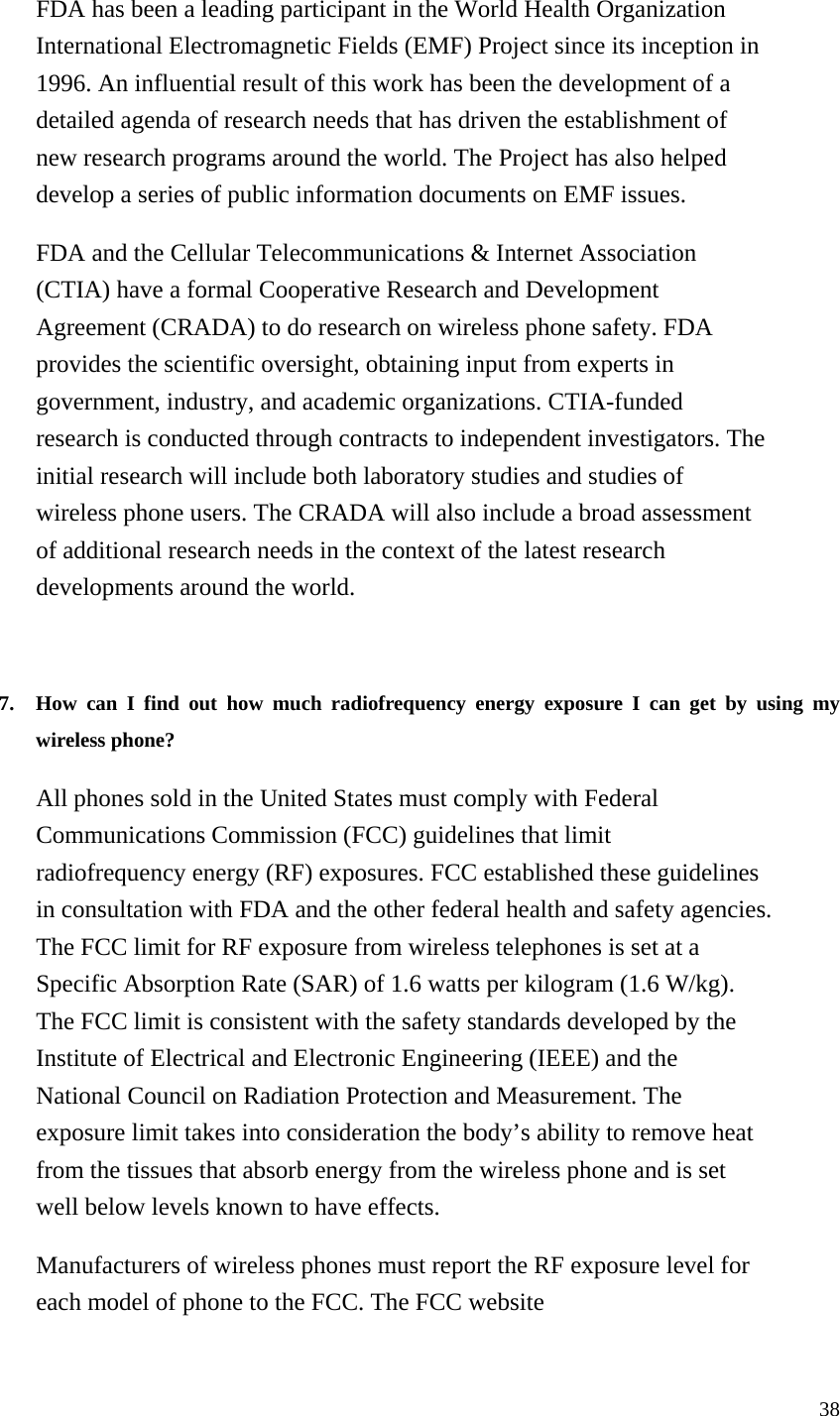 38 FDA has been a leading participant in the World Health Organization International Electromagnetic Fields (EMF) Project since its inception in 1996. An influential result of this work has been the development of a detailed agenda of research needs that has driven the establishment of new research programs around the world. The Project has also helped develop a series of public information documents on EMF issues. FDA and the Cellular Telecommunications &amp; Internet Association (CTIA) have a formal Cooperative Research and Development Agreement (CRADA) to do research on wireless phone safety. FDA provides the scientific oversight, obtaining input from experts in government, industry, and academic organizations. CTIA-funded research is conducted through contracts to independent investigators. The initial research will include both laboratory studies and studies of wireless phone users. The CRADA will also include a broad assessment of additional research needs in the context of the latest research developments around the world.   7. How can I find out how much radiofrequency energy exposure I can get by using my wireless phone?   All phones sold in the United States must comply with Federal Communications Commission (FCC) guidelines that limit radiofrequency energy (RF) exposures. FCC established these guidelines in consultation with FDA and the other federal health and safety agencies. The FCC limit for RF exposure from wireless telephones is set at a Specific Absorption Rate (SAR) of 1.6 watts per kilogram (1.6 W/kg). The FCC limit is consistent with the safety standards developed by the Institute of Electrical and Electronic Engineering (IEEE) and the National Council on Radiation Protection and Measurement. The exposure limit takes into consideration the body’s ability to remove heat from the tissues that absorb energy from the wireless phone and is set well below levels known to have effects. Manufacturers of wireless phones must report the RF exposure level for each model of phone to the FCC. The FCC website 