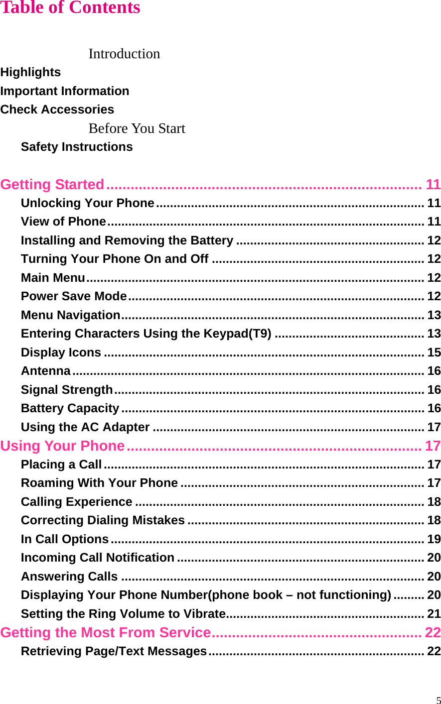 5 Table of Contents  Introduction Highlights Important Information Check Accessories Before You Start Safety Instructions  Getting Started.............................................................................. 11 Unlocking Your Phone............................................................................. 11 View of Phone........................................................................................... 11 Installing and Removing the Battery ...................................................... 12 Turning Your Phone On and Off ............................................................. 12 Main Menu................................................................................................. 12 Power Save Mode..................................................................................... 12 Menu Navigation....................................................................................... 13 Entering Characters Using the Keypad(T9) ........................................... 13 Display Icons ............................................................................................ 15 Antenna..................................................................................................... 16 Signal Strength......................................................................................... 16 Battery Capacity....................................................................................... 16 Using the AC Adapter .............................................................................. 17 Using Your Phone......................................................................... 17 Placing a Call............................................................................................ 17 Roaming With Your Phone ...................................................................... 17 Calling Experience ................................................................................... 18 Correcting Dialing Mistakes .................................................................... 18 In Call Options.......................................................................................... 19 Incoming Call Notification ....................................................................... 20 Answering Calls ....................................................................................... 20 Displaying Your Phone Number(phone book – not functioning)......... 20 Setting the Ring Volume to Vibrate......................................................... 21 Getting the Most From Service.................................................... 22 Retrieving Page/Text Messages.............................................................. 22 