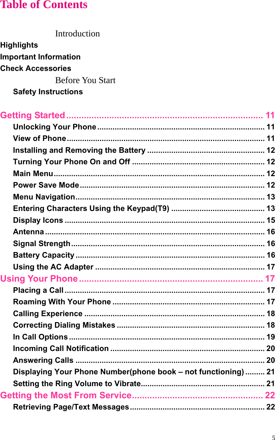 5 Table of Contents  Introduction Highlights Important Information Check Accessories Before You Start Safety Instructions  Getting Started.............................................................................. 11 Unlocking Your Phone ............................................................................. 11 View of Phone........................................................................................... 11 Installing and Removing the Battery ...................................................... 12 Turning Your Phone On and Off ............................................................. 12 Main Menu................................................................................................. 12 Power Save Mode..................................................................................... 12 Menu Navigation....................................................................................... 13 Entering Characters Using the Keypad(T9) ........................................... 13 Display Icons ............................................................................................ 15 Antenna ..................................................................................................... 16 Signal Strength......................................................................................... 16 Battery Capacity ....................................................................................... 16 Using the AC Adapter .............................................................................. 17 Using Your Phone ......................................................................... 17 Placing a Call ............................................................................................ 17 Roaming With Your Phone ...................................................................... 17 Calling Experience ................................................................................... 18 Correcting Dialing Mistakes .................................................................... 18 In Call Options .......................................................................................... 19 Incoming Call Notification ....................................................................... 20 Answering Calls ....................................................................................... 20 Displaying Your Phone Number(phone book – not functioning) ......... 21 Setting the Ring Volume to Vibrate......................................................... 21 Getting the Most From Service.................................................... 22 Retrieving Page/Text Messages.............................................................. 22 