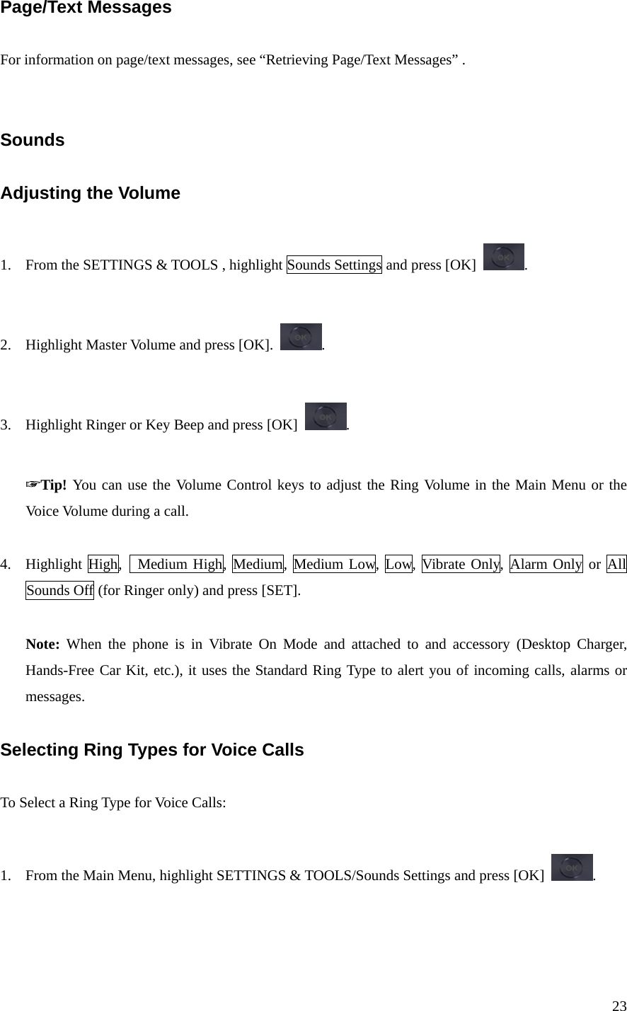 23 Page/Text Messages  For information on page/text messages, see “Retrieving Page/Text Messages” .   Sounds  Adjusting the Volume  1. From the SETTINGS &amp; TOOLS , highlight Sounds Settings and press [OK]  .  2. Highlight Master Volume and press [OK].  .  3. Highlight Ringer or Key Beep and press [OK]  .  ☞Tip! You can use the Volume Control keys to adjust the Ring Volume in the Main Menu or the Voice Volume during a call.  4. Highlight High,  Medium High, Medium, Medium Low, Low, Vibrate Only, Alarm Only or All  Sounds Off (for Ringer only) and press [SET].  Note: When the phone is in Vibrate On Mode and attached to and accessory (Desktop Charger, Hands-Free Car Kit, etc.), it uses the Standard Ring Type to alert you of incoming calls, alarms or messages.  Selecting Ring Types for Voice Calls  To Select a Ring Type for Voice Calls:  1. From the Main Menu, highlight SETTINGS &amp; TOOLS/Sounds Settings and press [OK]  .  