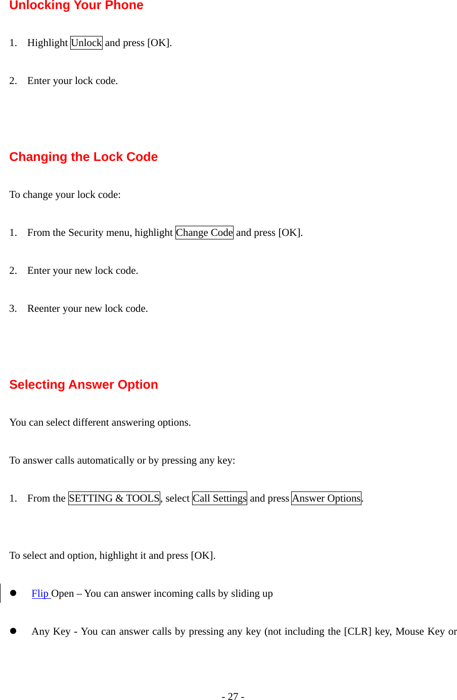 - 27 -   Unlocking Your Phone  1. Highlight Unlock and press [OK].  2. Enter your lock code.    Changing the Lock Code  To change your lock code:  1. From the Security menu, highlight Change Code and press [OK].  2. Enter your new lock code.  3. Reenter your new lock code.    Selecting Answer Option  You can select different answering options.  To answer calls automatically or by pressing any key:  1. From the SETTING &amp; TOOLS, select Call Settings and press Answer Options.   To select and option, highlight it and press [OK].  z Flip Open – You can answer incoming calls by sliding up  z Any Key - You can answer calls by pressing any key (not including the [CLR] key, Mouse Key or 