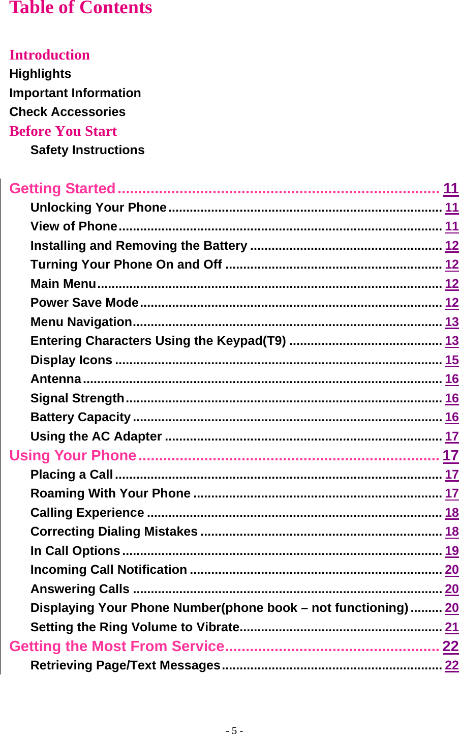 - 5 - Table of Contents  Introduction Highlights Important Information Check Accessories Before You Start Safety Instructions  Getting Started.............................................................................. 11 Unlocking Your Phone............................................................................. 11 View of Phone........................................................................................... 11 Installing and Removing the Battery ...................................................... 12 Turning Your Phone On and Off ............................................................. 12 Main Menu................................................................................................. 12 Power Save Mode..................................................................................... 12 Menu Navigation....................................................................................... 13 Entering Characters Using the Keypad(T9) ........................................... 13 Display Icons ............................................................................................ 15 Antenna..................................................................................................... 16 Signal Strength......................................................................................... 16 Battery Capacity....................................................................................... 16 Using the AC Adapter .............................................................................. 17 Using Your Phone......................................................................... 17 Placing a Call............................................................................................ 17 Roaming With Your Phone ...................................................................... 17 Calling Experience ................................................................................... 18 Correcting Dialing Mistakes .................................................................... 18 In Call Options.......................................................................................... 19 Incoming Call Notification ....................................................................... 20 Answering Calls ....................................................................................... 20 Displaying Your Phone Number(phone book – not functioning)......... 20 Setting the Ring Volume to Vibrate......................................................... 21 Getting the Most From Service.................................................... 22 Retrieving Page/Text Messages.............................................................. 22 