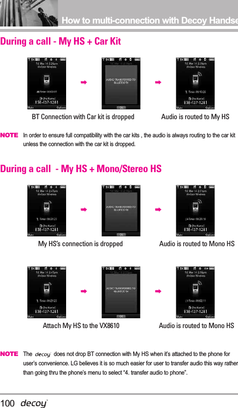 100How to multi-connection with Decoy HandsetDuring a call - My HS + Car KitBT Connection with Car kit is dropped                 Audio is routed to My HSNOTEIn order to ensure full compatibility with the car kits , the audio is always routing to the car kitunless the connection with the car kit is dropped.   During a call  - My HS + Mono/Stereo HSMy HS’s connection is dropped                       Audio is routed to Mono HSAttach My HS to the VX8610                         Audio is routed to Mono HSNOTEThe  does not drop BT connection with My HS when it’s attached to the phone foruser’s convenience. LG believes it is so much easier for user to transfer audio this way ratherthan going thru the phone’s menu to select “4. transfer audio to phone”.   