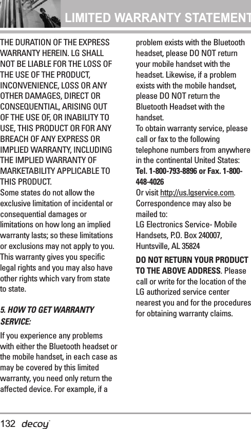 LIMITED WARRANTY STATEMENT THE DURATION OF THE EXPRESSWARRANTY HEREIN. LG SHALLNOT BE LIABLE FOR THE LOSS OFTHE USE OF THE PRODUCT,INCONVENIENCE, LOSS OR ANYOTHER DAMAGES, DIRECT ORCONSEQUENTIAL, ARISING OUTOF THE USE OF, OR INABILITY TOUSE, THIS PRODUCT OR FOR ANYBREACH OF ANY EXPRESS ORIMPLIED WARRANTY, INCLUDINGTHE IMPLIED WARRANTY OFMARKETABILITY APPLICABLE TOTHIS PRODUCT.Some states do not allow theexclusive limitation of incidental orconsequential damages orlimitations on how long an impliedwarranty lasts; so these limitationsor exclusions may not apply to you.This warranty gives you specificlegal rights and you may also haveother rights which vary from stateto state.5. HOW TO GET WARRANTYSERVICE:If you experience any problemswith either the Bluetooth headset orthe mobile handset, in each case asmay be covered by this limitedwarranty, you need only return theaffected device. For example, if aproblem exists with the Bluetoothheadset, please DO NOT returnyour mobile handset with theheadset. Likewise, if a problemexists with the mobile handset,please DO NOT return theBluetooth Headset with thehandset.To obtain warranty service, pleasecall or fax to the followingtelephone numbers from anywherein the continental United States: Tel. 1-800-793-8896 or Fax. 1-800-448-4026Or visit http://us.lgservice.com.Correspondence may also bemailed to:LG Electronics Service- MobileHandsets, P.O. Box 240007,Huntsville, AL 35824DO NOT RETURN YOUR PRODUCTTO THE ABOVE ADDRESS. Pleasecall or write for the location of theLG authorized service centernearest you and for the proceduresfor obtaining warranty claims.132
