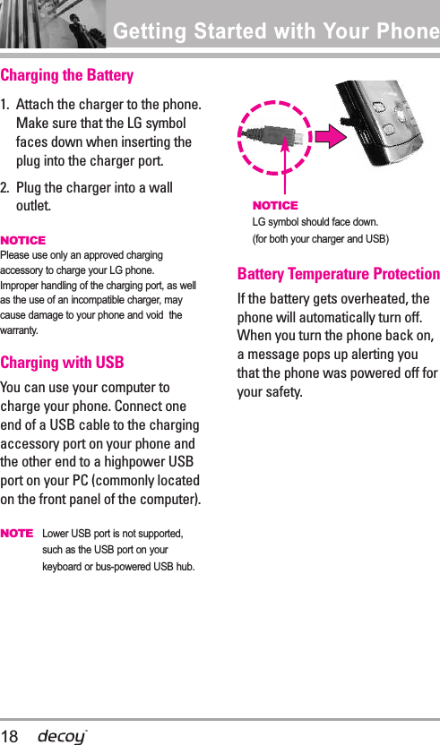 18Getting Started with Your PhoneCharging the Battery1.  Attach the charger to the phone.Make sure that the LG symbolfaces down when inserting theplug into the charger port. 2.  Plug the charger into a walloutlet.NOTICEPlease use only an approved chargingaccessory to charge your LG phone. Improper handling of the charging port, as wellas the use of an incompatible charger, maycause damage to your phone and void  thewarranty.Charging with USBYou can use your computer tocharge your phone. Connect oneend of a USB cable to the chargingaccessory port on your phone andthe other end to a highpower USBport on your PC (commonly locatedon the front panel of the computer). NOTELower USB port is not supported,such as the USB port on yourkeyboard or bus-powered USB hub. Battery Temperature ProtectionIf the battery gets overheated, thephone will automatically turn off.When you turn the phone back on,amessage pops up alerting youthat the phone was powered off foryour safety.NOTICELG symbol should face down.(for both your charger and USB)