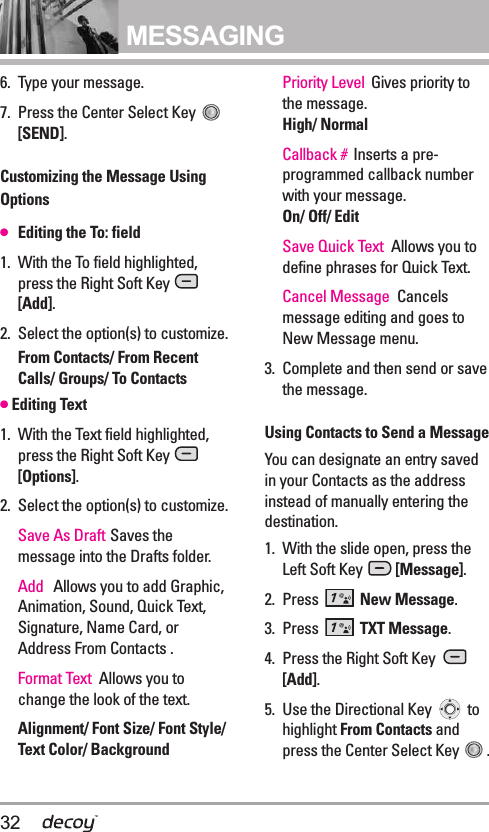 32MESSAGING6. Type your message.7. Press the Center Select Key [SEND].Customizing the Message UsingOptions●Editing the To: field1. With the To field highlighted,press the Right Soft Key [Add].2. Select the option(s) to customize.From Contacts/ From RecentCalls/ Groups/ To Contacts●Editing Text1. With the Text field highlighted,press the Right Soft Key [Options].2. Select the option(s) to customize.Save As Draft Saves themessage into the Drafts folder. Add Allows you to add Graphic,Animation, Sound, Quick Text,Signature, Name Card, orAddress From Contacts .Format Text  Allows you tochange the look of the text. Alignment/ Font Size/ Font Style/Text Color/ BackgroundPriority Level Gives priority tothe message. High/ NormalCallback # Inserts a pre-programmed callback numberwith your message.On/ Off/ EditSave Quick Text  Allows you todefine phrases for Quick Text.Cancel Message Cancelsmessage editing and goes toNew Message menu. 3. Complete and then send or savethe message.Using Contacts to Send a MessageYou can designate an entry savedin your Contacts as the addressinstead of manually entering thedestination.1. With the slide open, press theLeft Soft Key  [Message].2. Press  New Message.3. Press  TXT Message.4. Press the Right Soft Key [Add].5. Use the Directional Key  tohighlight From Contacts andpress the Center Select Key  . 