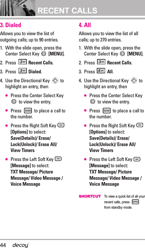 44RECENT CALLS3. DialedAllows you to view the list ofoutgoing calls; up to 90 entries.1. With the slide open, press theCenter Select Key  [MENU].  2. Press  Recent Calls.3. Press  Dialed.4. Use the Directional Key  tohighlight an entry, then●Press the Center Select Keyto view the entry.●Press  to place a call tothe number.●Press the Right Soft Key [Options] to select:Save(Details)/ Erase/Lock(Unlock)/ Erase All/ View Timers●Press the Left Soft Key [Message] to select:TXT Message/ PictureMessage/ Video Message /Voice Message4. AllAllows you to view the list of allcalls; up to 270 entries.1. With the slide open, press theCenter Select Key  [MENU].  2. Press  Recent Calls.3. Press  All.4. Use the Directional Key  tohighlight an entry, then●Press the Center Select Keyto view the entry.●Press  to place a call tothe number.●Press the Right Soft Key [Options] to select:Save(Details)/ Erase/Lock(Unlock)/ Erase All/ View Timers●Press the Left Soft Key [Message] to select:TXT Message/ PictureMessage/ Video Message /Voice MessageSHORTCUT  To view a quick list of all yourrecent calls, press from standby mode.