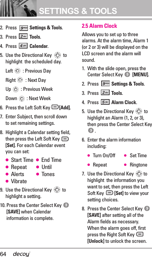 64SETTINGS &amp; TOOLS2. Press  Settings &amp; Tools.3. Press  Tools. 4. Press  Calendar.5. Use the Directional Key  tohighlight  the scheduled day.Left  : Previous DayRight  : Next DayUp  : Previous Week Down  : Next Week6. Press the Left Soft Key  [Add].7. Enter Subject, then scroll downto set remaining settings.8. Highlight a Calendar setting field,then press the Left Soft Key [Set]. For each Calendar eventyou can set:●Start Time  ●End Time●Repeat ●Until●Alerts ●Tones●Vibrate9. Use the Directional Key  tohighlight a setting.10. Press the Center Select Key [SAVE] when Calendarinformation is complete.2.5 Alarm ClockAllows you to set up to threealarms. At the alarm time, Alarm 1(or 2 or 3) will be displayed on theLCD screen and the alarm willsound.1. With the slide open, press theCenter Select Key  [MENU].  2. Press  Settings &amp; Tools.3. Press  Tools. 4. Press  Alarm Clock.5.  Use the Directional Key  tohighlight an Alarm (1, 2, or 3),then press the Center Select Key.6.  Enter the alarm informationincluding:●Turn On/Off ●Set Time●Repeat ●Ringtone7.  Use the Directional Key  tohighlight  the information youwant to set, then press the LeftSoft Key  [Set] to view yoursetting choices.8.  Press the Center Select Key [SAVE] after setting all of theAlarm fields as necessary.When the alarm goes off, firstpress the Right Soft Key [Unlock] to unlock the screen.