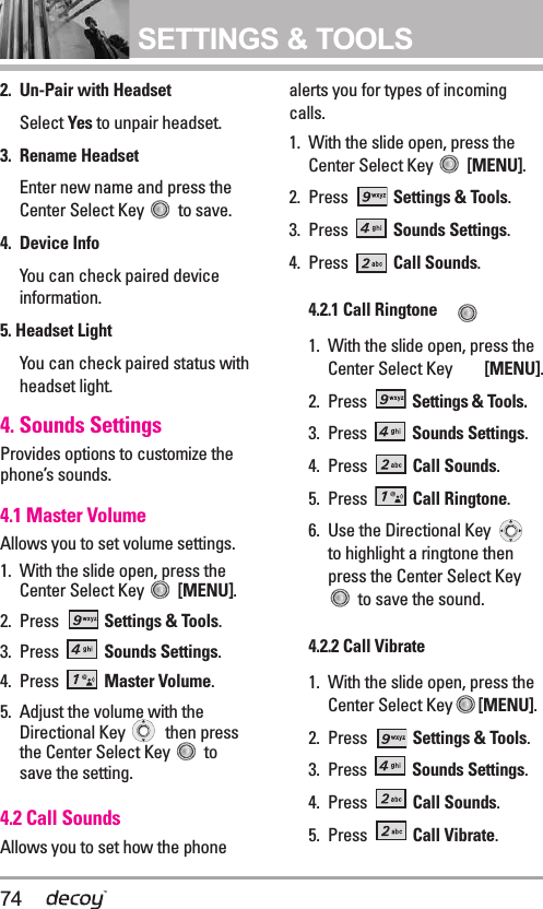 74SETTINGS &amp; TOOLS2. Un-Pair with HeadsetSelect Yes to unpair headset.3. Rename HeadsetEnter new name and press theCenter Select Key  to save.4. Device InfoYou can check paired deviceinformation. 5. Headset Light You can check paired status withheadset light.4. Sounds SettingsProvides options to customize thephone’s sounds.4.1 Master Volume Allows you to set volume settings.1. With the slide open, press theCenter Select Key  [MENU].  2. Press  Settings &amp; Tools.3. Press  Sounds Settings. 4. Press  Master Volume.5. Adjust the volume with theDirectional Key  then pressthe Center Select Key  tosave the setting.4.2 Call Sounds Allows you to set how the phonealerts you for types of incomingcalls.1. With the slide open, press theCenter Select Key  [MENU].  2. Press  Settings &amp; Tools.3. Press  Sounds Settings. 4. Press  Call Sounds.4.2.1 Call Ringtone 1. With the slide open, press theCenter Select Key  [MENU].2. Press  Settings &amp; Tools.3. Press  Sounds Settings.4. Press  Call Sounds. 5. Press  Call Ringtone.6. Use the Directional Key to highlight a ringtone thenpress the Center Select Keyto save the sound.4.2.2 Call Vibrate1. With the slide open, press theCenter Select Key [MENU].2. Press  Settings &amp; Tools.3. Press  Sounds Settings. 4. Press  Call Sounds. 5. Press  Call Vibrate.