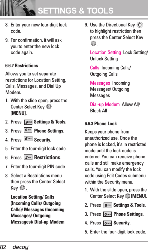82SETTINGS &amp; TOOLS8.  Enter your new four-digit lockcode.9. For confirmation, it will askyou to enter the new lockcode again.6.6.2 Restrictions Allows you to set separaterestrictions for Location Setting,Calls, Messages, and Dial UpModem.1. With the slide open, press theCenter Select Key [MENU].2. Press  Settings &amp; Tools.3. Press  Phone Settings.4. Press  Security.5. Enter the four-digit lock code.6. Press  Restrictions.7. Enter the four-digit PIN code.8. Select a Restrictions menuthen press the Center SelectKey  .Location Setting/ Calls(Incoming Calls/ OutgoingCalls)/ Messages (IncomingMessages/ OutgoingMessages)/ Dial-up Modem9. Use the Directional Key to highlight restriction thenpress the Center Select Key. Location Setting Lock Setting/Unlock SettingCalls Incoming Calls/Outgoing Calls Messages IncomingMessages/ OutgoingMessages  Dial-up Modem  Allow All/Block All6.6.3 Phone LockKeeps your phone fromunauthorized use. Once thephone is locked, it&apos;s in restrictedmode until the lock code isentered. You can receive phonecalls and still make emergencycalls. You can modify the lockcode using Edit Codes submenuwithin the Security menu.1. With the slide open, press theCenter Select Key [MENU].  2. Press  Settings &amp; Tools.3. Press  Phone Settings.4. Press  Security.5. Enter the four-digit lock code.