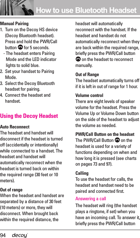 94How to use Bluetooth HeadsetManual Pairing1.  Turn on the Decoy HS device(Decoy Bluetooth headset).Press and hold the PWR/Callbutton  for 5 seconds.- The headset enters PairingMode and the LED indicatorlights to solid blue.2.  Set your handset to PairingMode.3.  Select the Decoy Bluetoothheadset for pairing.4.  Connect the headset andhandset.Using the Decoy HeadsetAuto ReconnectThe headset and handset willdisconnect if the headset is turnedoff (accidentally or intentionally)while connected to a handset. Theheadset and handset willautomatically reconnect when theheadset is turned back on withinthe required range (30 feet or 10meters).Out of rangeWhen the headset and handset areseparated by a distance of 30 feet(10 meters) or more, they willdisconnect. When brought backwithin the required distance, theheadset will automaticallyreconnect with the handset. If theheadset and handset do notautomatically reconnect when theyare back within the required range,briefly press the PWR/Call buttonon the headset to reconnectmanually.Out of RangeThe headset automatically turns offif it is left in out of range for 1 hour.Volume controlThere are eight levels of speakervolume for the headset. Press theVolume Up or Volume Down buttonon the side of the headset to adjustthe volume as needed.PWR/Call Button on the headsetThe PWR/Call Button  on theheadset is used for a variety offunctions depending on when andhow long it is pressed (see chartson pages 73 and 97).CallingTo use the headset for calls, theheadset and handset need to bepaired and connected first.Answering a callThe headset will ring (the handsetplays a ringtone, if set) when youhave an incoming call. To answer it,briefly press the PWR/Call button