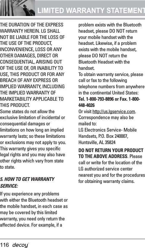 LIMITED WARRANTY STATEMENT THE DURATION OF THE EXPRESSWARRANTY HEREIN. LG SHALLNOT BE LIABLE FOR THE LOSS OFTHE USE OF THE PRODUCT,INCONVENIENCE, LOSS OR ANYOTHER DAMAGES, DIRECT ORCONSEQUENTIAL, ARISING OUTOF THE USE OF, OR INABILITY TOUSE, THIS PRODUCT OR FOR ANYBREACH OF ANY EXPRESS ORIMPLIED WARRANTY, INCLUDINGTHE IMPLIED WARRANTY OFMARKETABILITY APPLICABLE TOTHIS PRODUCT.Some states do not allow theexclusive limitation of incidental orconsequential damages orlimitations on how long an impliedwarranty lasts; so these limitationsor exclusions may not apply to you.This warranty gives you specificlegal rights and you may also haveother rights which vary from stateto state.5. HOW TO GET WARRANTYSERVICE:If you experience any problemswith either the Bluetooth headset orthe mobile handset, in each case asmay be covered by this limitedwarranty, you need only return theaffected device. For example, if aproblem exists with the Bluetoothheadset, please DO NOT returnyour mobile handset with theheadset. Likewise, if a problemexists with the mobile handset,please DO NOT return theBluetooth Headset with thehandset.To obtain warranty service, pleasecall or fax to the followingtelephone numbers from anywherein the continental United States: Tel. 1-800-793-8896 or Fax. 1-800-448-4026Or visit http://us.lgservice.com.Correspondence may also bemailed to:LG Electronics Service- MobileHandsets, P.O. Box 240007,Huntsville, AL 35824DO NOT RETURN YOUR PRODUCTTO THE ABOVE ADDRESS. Pleasecall or write for the location of theLG authorized service centernearest you and for the proceduresfor obtaining warranty claims.116
