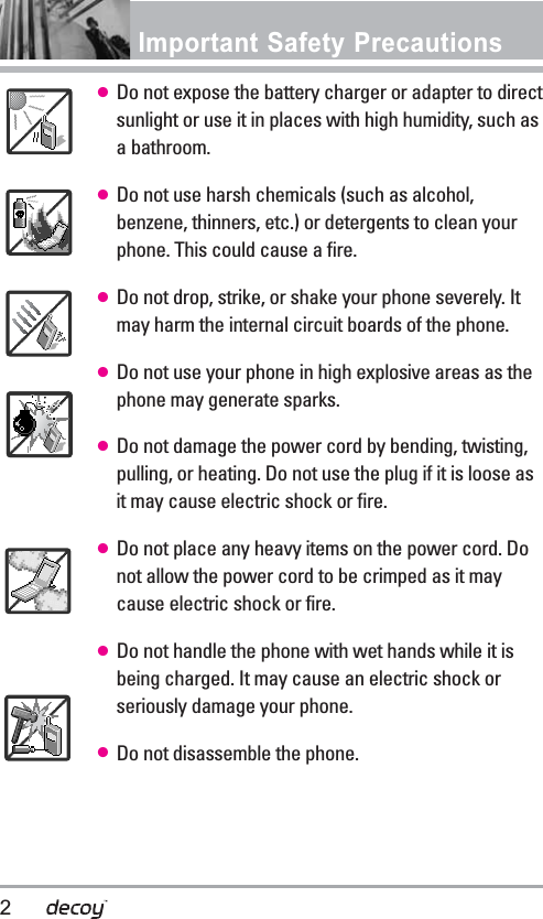 Important Safety Precautions ●Do not expose the battery charger or adapter to directsunlight or use it in places with high humidity, such asa bathroom.●Do not use harsh chemicals (such as alcohol,benzene, thinners, etc.) or detergents to clean yourphone. This could cause a fire.●Do not drop, strike, or shake your phone severely. Itmay harm the internal circuit boards of the phone.●Do not use your phone in high explosive areas as thephone may generate sparks.●Do not damage the power cord by bending, twisting,pulling, or heating. Do not use the plug if it is loose asit may cause electric shock or fire.●Do not place any heavy items on the power cord. Donot allow the power cord to be crimped as it maycause electric shock or fire.●Do not handle the phone with wet hands while it isbeing charged. It may cause an electric shock orseriously damage your phone.●Do not disassemble the phone.2