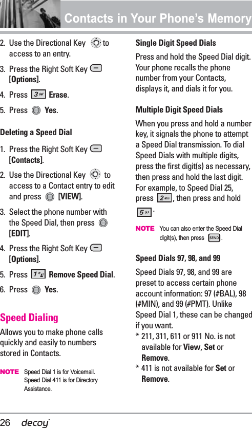 26Contacts in Your Phone’s Memory2.  Use the Directional Key  toaccess to an entry.3.  Press the Right Soft Key [Options].4. Press  Erase.5. Press  Yes.Deleting a Speed Dial1. Press the Right Soft Key [Contacts].2.  Use the Directional Key  toaccess to a Contact entry to editand press  [VIEW].3. Select the phone number withthe Speed Dial, then press [EDIT].4. Press the Right Soft Key [Options].5. Press  Remove Speed Dial.6. Press  Yes.Speed DialingAllows you to make phone callsquickly and easily to numbersstored in Contacts. NOTESpeed Dial 1 is for Voicemail.Speed Dial 411 is for DirectoryAssistance.Single Digit Speed DialsPress and hold the Speed Dial digit.Your phone recalls the phonenumber from your Contacts,displays it, and dials it for you.Multiple Digit Speed DialsWhen you press and hold a numberkey, it signals the phone to attempta Speed Dial transmission. To dialSpeed Dials with multiple digits,press the first digit(s) as necessary,then press and hold the last digit.For example, to Speed Dial 25,press  , then press and hold.NOTEYou can also enter the Speed Dialdigit(s), then press  .Speed Dials 97, 98, and 99Speed Dials 97, 98, and 99 arepreset to access certain phoneaccount information: 97 (#BAL), 98(#MIN), and 99 (#PMT). UnlikeSpeed Dial 1, these can be changedif you want.* 211, 311, 611 or 911 No. is notavailable for View,Set orRemove.* 411 is not available for Set orRemove.