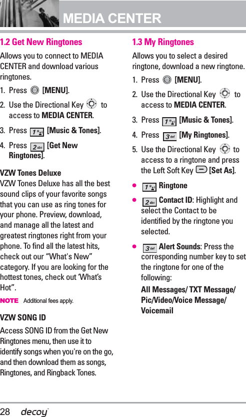 28MEDIA CENTER1.2 Get New RingtonesAllows you to connect to MEDIACENTER and download variousringtones. 1. Press  [MENU]. 2. Use the Directional Key  toaccess to MEDIA CENTER.3. Press  [Music &amp; Tones].4. Press  [Get NewRingtones].VZW Tones Deluxe VZW Tones Deluxe has all the bestsound clips of your favorite songsthat you can use as ring tones foryour phone. Preview, download,and manage all the latest andgreatest ringtones right from yourphone. To find all the latest hits,check out our “What&apos;s New”category. If you are looking for thehottest tones, check out ‘What’sHot”.NOTEAdditional fees apply.VZW SONG IDAccess SONG ID from the Get NewRingtones menu, then use it toidentify songs when you&apos;re on the go,and then download them as songs,Ringtones, and Ringback Tones. 1.3 My RingtonesAllows you to select a desiredringtone, download a new ringtone.1. Press  [MENU]. 2. Use the Directional Key  toaccess to MEDIA CENTER.3. Press  [Music &amp; Tones].4. Press  [My Ringtones].5. Use the Directional Key  toaccess to a ringtone and pressthe Left Soft Key  [Set As].●Ringtone●Contact ID: Highlight andselect the Contact to beidentified by the ringtone youselected.●Alert Sounds: Press thecorresponding number key to setthe ringtone for one of thefollowing:All Messages/ TXT Message/Pic/Video/Voice Message/Voicemail 
