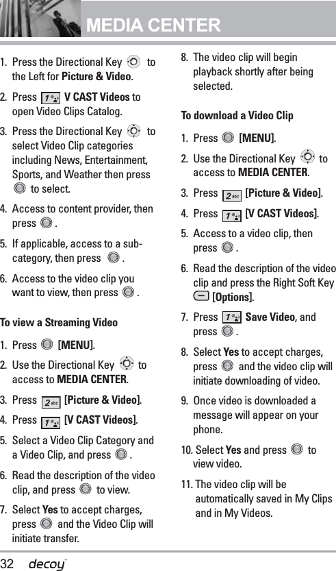 32MEDIA CENTER1. Press the Directional Key  tothe Left for Picture &amp; Video.2. Press  V CAST Videos toopen Video Clips Catalog. 3. Press the Directional Key  toselect Video Clip categoriesincluding News, Entertainment,Sports, and Weather then pressto select.4. Access to content provider, thenpress . 5. If applicable, access to a sub-category, then press   .6. Access to the video clip youwant to view, then press  .To view a Streaming Video1. Press  [MENU]. 2. Use the Directional Key  toaccess to MEDIA CENTER.3. Press  [Picture &amp; Video].4. Press  [V CAST Videos].5. Select a Video Clip Category anda Video Clip, and press  .6.  Read the description of the videoclip, and press  to view.7. Select Yes to accept charges,press  and the Video Clip willinitiate transfer.8.  The video clip will beginplayback shortly after beingselected. To download a Video Clip1. Press  [MENU]. 2. Use the Directional Key  toaccess to MEDIA CENTER.3. Press  [Picture &amp; Video].4. Press  [V CAST Videos].5.  Access to a video clip, thenpress .6. Read the description of the videoclip and press the Right Soft Key[Options].7. Press  Save Video, andpress .8. Select Yes to accept charges,press  and the video clip willinitiate downloading of video.9. Once video is downloaded amessage will appear on yourphone.10. Select Yes and press  toview video.11. The video clip will beautomatically saved in My Clipsand in My Videos. 
