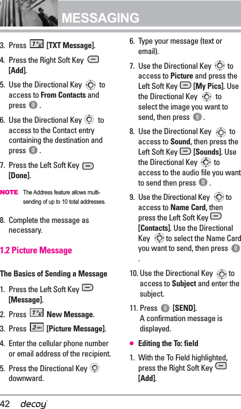 42MESSAGING 3. Press  [TXT Message].4. Press the Right Soft Key [Add].5. Use the Directional Key  toaccess to From Contacts andpress . 6. Use the Directional Key  toaccess to the Contact entrycontaining the destination andpress .7. Press the Left Soft Key [Done].NOTEThe Address feature allows multi-sending of up to 10 total addresses.8. Complete the message asnecessary.1.2 Picture MessageThe Basics of Sending a Message1. Press the Left Soft Key [Message].2. Press  New Message.3. Press  [Picture Message].4. Enter the cellular phone numberor email address of the recipient.5. Press the Directional Key downward.6. Type your message (text oremail).7. Use the Directional Key  toaccess to Picture and press theLeft Soft Key  [My Pics]. Usethe Directional Key  toselect the image you want tosend, then press  .8. Use the Directional Key  toaccess to Sound, then press theLeft Soft Key  [Sounds]. Usethe Directional Key  toaccess to the audio file you wantto send then press  .9. Use the Directional Key  toaccess to Name Card, thenpress the Left Soft Key [Contacts]. Use the DirectionalKey  to select the Name Cardyou want to send, then press .10. Use the Directional Key  toaccess to Subject and enter thesubject.11. Press  [SEND]. A confirmation message isdisplayed.●  Editing the To: field1. With the To Field highlighted,press the Right Soft Key [Add].
