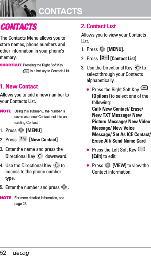 52CONTACTSCCOONNTTAACCTTSSThe Contacts Menu allows you tostore names, phone numbers andother information in your phone’smemory. SHORTCUTPressing the Right Soft Keyis a hot key to Contacts List.1. New ContactAllows you to add a new number toyour Contacts List.NOTEUsing this submenu, the number issaved as a new Contact, not into anexisting Contact.1. Press  [MENU]. 2. Press  [New Contact].3. Enter the name and press theDirectional Key  downward.4.  Use the Directional Key  toaccess to the phone numbertype.5. Enter the number and press  .NOTEFor more detailed information, seepage 23.2. Contact ListAllows you to view your ContactsList.1. Press  [MENU]. 2. Press  [Contact List].3. Use the Directional Key  toselect through your Contactsalphabetically.●Press the Right Soft Key [Options] to select one of thefollowing:Call/ New Contact/ Erase/New TXT Message/ NewPicture Message/ New VideoMessage/ New VoiceMessage/ Set As ICE Contact/Erase All/ Send Name Card●Press the Left Soft Key [Edit] to edit.●Press  [VIEW] to view theContact information.