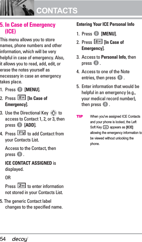 54CONTACTS5. In Case of Emergency (ICE)This menu allows you to storenames, phone numbers and otherinformation, which will be veryhelpful in case of emergency. Also,it allows you to read, add, edit, orerase the notes yourself asnecessary in case an emergencytakes place.1. Press  [MENU]. 2. Press  [In Case ofEmergency].3.  Use the Directional Key  toaccess to Contact 1, 2, or 3, thenpress  [ADD].4. Press  to add Contact fromyour Contacts List.Access to the Contact, thenpress .ICE CONTACT ASSIGNED isdisplayed.ORPress  to enter informationnot stored in your Contacts List.5. The generic Contact labelchanges to the specified name. Entering Your ICE Personal Info1. Press  [MENU]. 2. Press  [In Case ofEmergency].3. Access to Personal Info, thenpress .4.  Access to one of the Noteentries, then press  .5.  Enter information that would behelpful in an emergency (e.g.,your medical record number),then press  .TIPWhen you&apos;ve assigned ICE Contactsand your phone is locked, the LeftSoft Key appears as [ICE]allowing the emergency information tobe viewed without unlocking thephone.