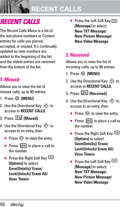 56RECENT CALLSRREECCEENNTT CCAALLLLSSThe Recent Calls Menu is a list ofthe last phone numbers or Contactentries for calls you placed,accepted, or missed. It&apos;s continuallyupdated as new numbers areadded to the beginning of the listand the oldest entries are removedfrom the bottom of the list.1. MissedAllows you to view the list ofmissed calls; up to 90 entries.1. Press  [MENU].  2. Use the Directional Key  toaccess to RECENT CALLS.3. Press  [Missed].4. Use the Directional Key  toaccess to an entry, then●Press  to view the entry.●Press  to place a call tothe number.●Press the Right Soft Key [Options] to select:Save(Details)/ Erase/Lock(Unlock)/ Erase All/ View Timers●Press the Left Soft Key [Message] to select:New TXT Message/ New Picture Message/ New Video Message2. ReceivedAllows you to view the list ofincoming calls; up to 90 entries.1. Press  [MENU].  2. Use the Directional Key  toaccess to RECENT CALLS.3. Press  [Received].4. Use the Directional Key  toaccess to an entry, then●Press  to view the entry.●Press  to place a call tothe number.●Press the Right Soft Key [Options] to select:Save(Details)/ Erase/Lock(Unlock)/ Erase All/ View Timers●Press the Left Soft Key [Message] to select:New TXT Message/ New Picture Message/ New Video Message