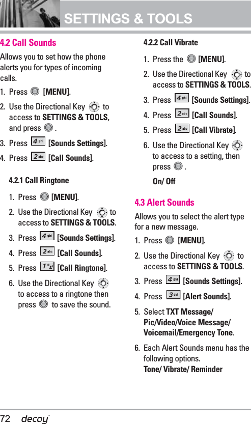 72SETTINGS &amp; TOOLS4.2 Call Sounds Allows you to set how the phonealerts you for types of incomingcalls.1. Press  [MENU].  2. Use the Directional Key  toaccess to SETTINGS &amp; TOOLS,and press  . 3. Press  [Sounds Settings]. 4. Press  [Call Sounds].4.2.1 Call Ringtone 1. Press  [MENU].  2. Use the Directional Key  toaccess to SETTINGS &amp; TOOLS. 3. Press  [Sounds Settings].4. Press  [Call Sounds]. 5. Press  [Call Ringtone].6. Use the Directional Key to access to a ringtone thenpress  to save the sound.4.2.2 Call Vibrate1. Press the  [MENU].  2. Use the Directional Key  toaccess to SETTINGS &amp; TOOLS. 3. Press  [Sounds Settings]. 4. Press  [Call Sounds]. 5. Press  [Call Vibrate].6. Use the Directional Key to access to a setting, thenpress .On/ Off4.3 Alert SoundsAllows you to select the alert typefor a new message.1. Press  [MENU].  2. Use the Directional Key  toaccess to SETTINGS &amp; TOOLS.3. Press  [Sounds Settings]. 4. Press  [Alert Sounds].5. Select TXT Message/Pic/Video/Voice Message/Voicemail/Emergency Tone. 6. Each Alert Sounds menu has thefollowing options.Tone/ Vibrate/ Reminder