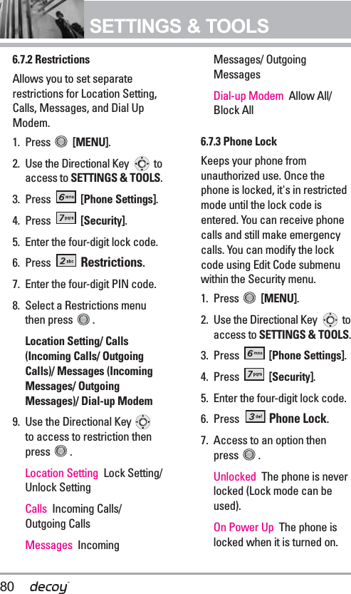 80SETTINGS &amp; TOOLS6.7.2 Restrictions Allows you to set separaterestrictions for Location Setting,Calls, Messages, and Dial UpModem.1. Press  [MENU].  2. Use the Directional Key  toaccess to SETTINGS &amp; TOOLS.3. Press  [Phone Settings].4. Press  [Security].5. Enter the four-digit lock code.6. Press  Restrictions.7. Enter the four-digit PIN code.8. Select a Restrictions menuthen press  .Location Setting/ Calls(Incoming Calls/ OutgoingCalls)/ Messages (IncomingMessages/ OutgoingMessages)/ Dial-up Modem9. Use the Directional Key to access to restriction thenpress . Location Setting Lock Setting/Unlock SettingCalls Incoming Calls/Outgoing Calls Messages IncomingMessages/ OutgoingMessages  Dial-up Modem  Allow All/Block All6.7.3 Phone LockKeeps your phone fromunauthorized use. Once thephone is locked, it&apos;s in restrictedmode until the lock code isentered. You can receive phonecalls and still make emergencycalls. You can modify the lockcode using Edit Code submenuwithin the Security menu.1. Press  [MENU].  2. Use the Directional Key  toaccess to SETTINGS &amp; TOOLS.3. Press  [Phone Settings].4. Press  [Security].5. Enter the four-digit lock code.6. Press Phone Lock.7. Access to an option thenpress .Unlocked  The phone is neverlocked (Lock mode can beused). On Power Up  The phone islocked when it is turned on.