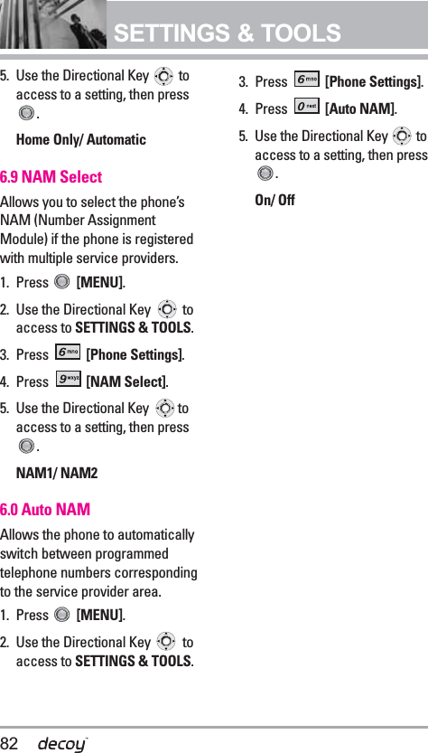 82SETTINGS &amp; TOOLS5. Use the Directional Key  toaccess to a setting, then press.Home Only/ Automatic6.9 NAM SelectAllows you to select the phone’sNAM (Number AssignmentModule) if the phone is registeredwith multiple service providers.1. Press  [MENU].  2. Use the Directional Key  toaccess to SETTINGS &amp; TOOLS.3. Press  [Phone Settings].4. Press  [NAM Select].5. Use the Directional Key  toaccess to a setting, then press.NAM1/ NAM26.0 Auto NAMAllows the phone to automaticallyswitch between programmedtelephone numbers correspondingto the service provider area.1. Press  [MENU].  2. Use the Directional Key  toaccess to SETTINGS &amp; TOOLS.3. Press  [Phone Settings].4. Press  [Auto NAM].5. Use the Directional Key  toaccess to a setting, then press.On/ Off