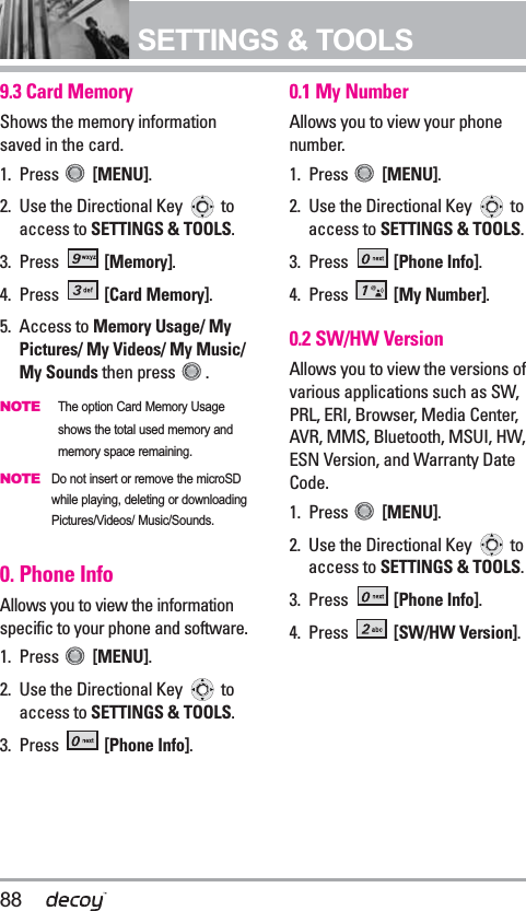 88SETTINGS &amp; TOOLS9.3 Card Memory Shows the memory informationsaved in the card.1. Press  [MENU].  2. Use the Directional Key  toaccess to SETTINGS &amp; TOOLS.3. Press  [Memory]. 4. Press  [Card Memory].5. Access to Memory Usage/ MyPictures/ My Videos/ My Music/My Sounds then press  .NOTEThe option Card Memory Usageshows the total used memory andmemory space remaining. NOTEDo not insert or remove the microSDwhile playing, deleting or downloadingPictures/Videos/ Music/Sounds.0. Phone InfoAllows you to view the informationspecific to your phone and software.1. Press  [MENU].  2. Use the Directional Key  toaccess to SETTINGS &amp; TOOLS.3. Press  [Phone Info].0.1 My NumberAllows you to view your phonenumber.1. Press  [MENU].  2. Use the Directional Key  toaccess to SETTINGS &amp; TOOLS.3. Press  [Phone Info].4. Press  [My Number].0.2 SW/HW VersionAllows you to view the versions ofvarious applications such as SW,PRL, ERI, Browser, Media Center,AVR, MMS, Bluetooth, MSUI, HW,ESN Version, and Warranty DateCode.1. Press  [MENU].  2. Use the Directional Key  toaccess to SETTINGS &amp; TOOLS.3. Press  [Phone Info].4. Press  [SW/HW Version].