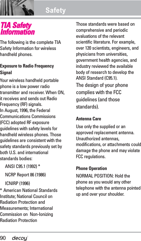 SafetyTTIIAA SSaaffeettyyIInnffoorrmmaattiioonnThe following is the complete TIASafety Information for wirelesshandheld phones. Exposure to Radio FrequencySignalYour wireless handheld portablephone is a low power radiotransmitter and receiver. When ON,it receives and sends out RadioFrequency (RF) signals.In August, 1996, the FederalCommunications Commissions(FCC) adopted RF exposureguidelines with safety levels forhandheld wireless phones. Thoseguidelines are consistent with thesafety standards previously set byboth U.S. and internationalstandards bodies:ANSI C95.1 (1992) *NCRP Report 86 (1986)ICNIRP (1996)* American National StandardsInstitute; National Council onRadiation Protection andMeasurements; InternationalCommission on  Non-IonizingRadiation Protection Those standards were based oncomprehensive and periodicevaluations of the relevantscientific literature. For example,over 120 scientists, engineers, andphysicians from universities,government health agencies, andindustry reviewed the availablebody of research to develop theANSI Standard (C95.1).The design of your phonecomplies with the FCCguidelines (and thosestandards).Antenna CareUse only the supplied or anapproved replacement antenna.Unauthorized antennas,modifications, or attachments coulddamage the phone and may violateFCC regulations.Phone OperationNORMAL POSITION: Hold thephone as you would any othertelephone with the antenna pointedup and over your shoulder.90