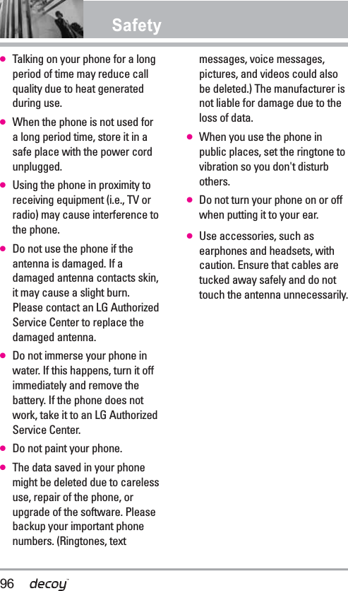 Safety●Talking on your phone for a longperiod of time may reduce callquality due to heat generatedduring use.●When the phone is not used fora long period time, store it in asafe place with the power cordunplugged.●Using the phone in proximity toreceiving equipment (i.e., TV orradio) may cause interference tothe phone.●Do not use the phone if theantenna is damaged. If adamaged antenna contacts skin,it may cause a slight burn.Please contact an LG AuthorizedService Center to replace thedamaged antenna.●Do not immerse your phone inwater. If this happens, turn it offimmediately and remove thebattery. If the phone does notwork, take it to an LG AuthorizedService Center.●Do not paint your phone.●The data saved in your phonemight be deleted due to carelessuse, repair of the phone, orupgrade of the software. Pleasebackup your important phonenumbers. (Ringtones, textmessages, voice messages,pictures, and videos could alsobe deleted.) The manufacturer isnot liable for damage due to theloss of data.●When you use the phone inpublic places, set the ringtone tovibration so you don&apos;t disturbothers.●Do not turn your phone on or offwhen putting it to your ear.●Use accessories, such asearphones and headsets, withcaution. Ensure that cables aretucked away safely and do nottouch the antenna unnecessarily.96