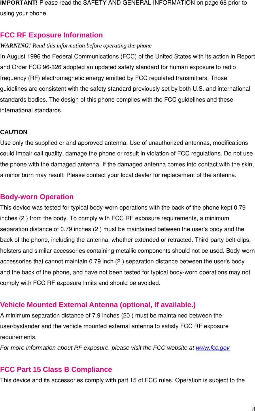 8 IMPORTANT! Please read the SAFETY AND GENERAL INFORMATION on page 68 prior to using your phone.  FCC RF Exposure Information WARNING! Read this information before operating the phone In August 1996 the Federal Communications (FCC) of the United States with its action in Report and Order FCC 96-326 adopted an updated safety standard for human exposure to radio frequency (RF) electromagnetic energy emitted by FCC regulated transmitters. Those guidelines are consistent with the safety standard previously set by both U.S. and international standards bodies. The design of this phone complies with the FCC guidelines and these international standards.  CAUTION Use only the supplied or and approved antenna. Use of unauthorized antennas, modifications could impair call quality, damage the phone or result in violation of FCC regulations. Do not use the phone with the damaged antenna. If the damaged antenna comes into contact with the skin, a minor burn may result. Please contact your local dealer for replacement of the antenna.  Body-worn Operation This device was tested for typical body-worn operations with the back of the phone kept 0.79 inches (2 ) from the body. To comply with FCC RF exposure requirements, a minimum separation distance of 0.79 inches (2 ) must be maintained between the user’s body and the back of the phone, including the antenna, whether extended or retracted. Third-party belt-clips, holsters and similar accessories containing metallic components should not be used. Body-worn accessories that cannot maintain 0.79 inch (2 ) separation distance between the user’s body and the back of the phone, and have not been tested for typical body-worn operations may not comply with FCC RF exposure limits and should be avoided.  Vehicle Mounted External Antenna (optional, if available.) A minimum separation distance of 7.9 inches (20 ) must be maintained between the user/bystander and the vehicle mounted external antenna to satisfy FCC RF exposure requirements. For more information about RF exposure, please visit the FCC website at www.fcc.gov  FCC Part 15 Class B Compliance This device and its accessories comply with part 15 of FCC rules. Operation is subject to the 