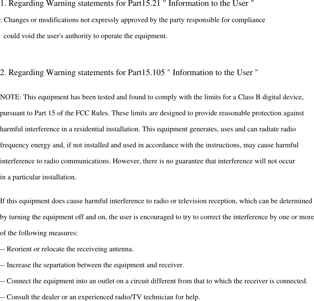  1. Regarding Warning statements for Part15.21 &quot; Information to the User &quot;  : Changes or modifications not expressly approved by the party responsible for compliance     could void the user&apos;s authority to operate the equipment.     2. Regarding Warning statements for Part15.105 &quot; Information to the User &quot;   NOTE: This equipment has been tested and found to comply with the limits for a Class B digital device,  pursuant to Part 15 of the FCC Rules. These limits are designed to provide reasonable protection against harmful interference in a residential installation. This equipment generates, uses and can radiate radio frequency energy and, if not installed and used in accordance with the instructions, may cause harmful  interference to radio communications. However, there is no guarantee that interference will not occur in a particular installation.  If this equipment does cause harmful interference to radio or television reception, which can be determined  by turning the equipment off and on, the user is encouraged to try to correct the interference by one or more of the following measures: -- Reorient or relocate the receiveing antenna. -- Increase the separtation between the equipment and receiver. -- Connect the equipment into an outlet on a circuit different from that to which the receiver is connected. -- Consult the dealer or an experienced radio/TV technician for help.         