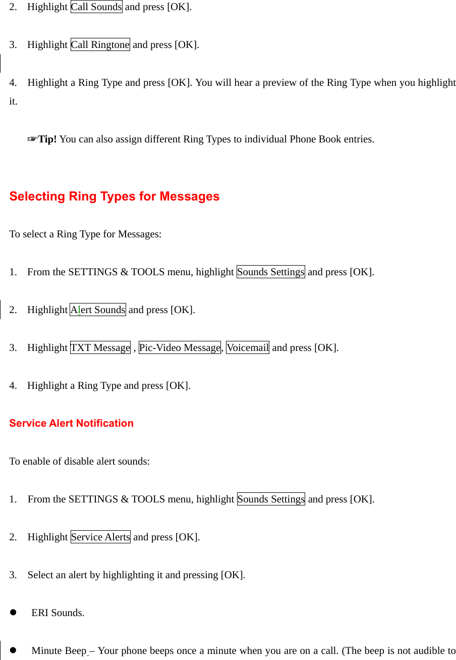   2. Highlight Call Sounds and press [OK].  3. Highlight Call Ringtone and press [OK].  4.    Highlight a Ring Type and press [OK]. You will hear a preview of the Ring Type when you highlight it.  ☞Tip! You can also assign different Ring Types to individual Phone Book entries.   Selecting Ring Types for Messages  To select a Ring Type for Messages:  1. From the SETTINGS &amp; TOOLS menu, highlight Sounds Settings and press [OK].  2. Highlight Alert Sounds and press [OK].  3. Highlight TXT Message , Pic-Video Message, Voicemail and press [OK].  4. Highlight a Ring Type and press [OK].    Service Alert Notification  To enable of disable alert sounds:  1.    From the SETTINGS &amp; TOOLS menu, highlight Sounds Settings and press [OK].  2.    Highlight Service Alerts and press [OK].  3.    Select an alert by highlighting it and pressing [OK].  z ERI Sounds.  z Minute Beep – Your phone beeps once a minute when you are on a call. (The beep is not audible to 
