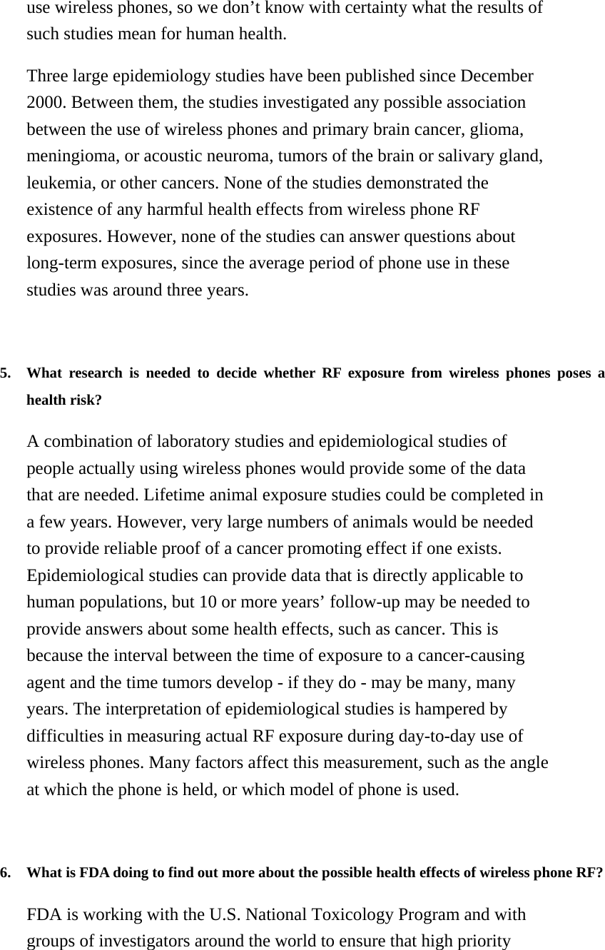use wireless phones, so we don’t know with certainty what the results of such studies mean for human health. Three large epidemiology studies have been published since December 2000. Between them, the studies investigated any possible association between the use of wireless phones and primary brain cancer, glioma, meningioma, or acoustic neuroma, tumors of the brain or salivary gland, leukemia, or other cancers. None of the studies demonstrated the existence of any harmful health effects from wireless phone RF exposures. However, none of the studies can answer questions about long-term exposures, since the average period of phone use in these studies was around three years.   5. What research is needed to decide whether RF exposure from wireless phones poses a health risk?   A combination of laboratory studies and epidemiological studies of people actually using wireless phones would provide some of the data that are needed. Lifetime animal exposure studies could be completed in a few years. However, very large numbers of animals would be needed to provide reliable proof of a cancer promoting effect if one exists. Epidemiological studies can provide data that is directly applicable to human populations, but 10 or more years’ follow-up may be needed to provide answers about some health effects, such as cancer. This is because the interval between the time of exposure to a cancer-causing agent and the time tumors develop - if they do - may be many, many years. The interpretation of epidemiological studies is hampered by difficulties in measuring actual RF exposure during day-to-day use of wireless phones. Many factors affect this measurement, such as the angle at which the phone is held, or which model of phone is used.   6. What is FDA doing to find out more about the possible health effects of wireless phone RF?   FDA is working with the U.S. National Toxicology Program and with groups of investigators around the world to ensure that high priority 