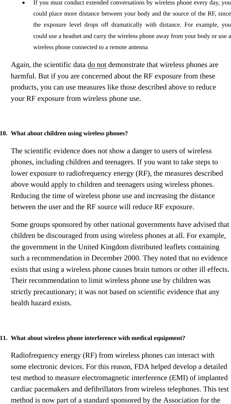• If you must conduct extended conversations by wireless phone every day, you could place more distance between your body and the source of the RF, since the exposure level drops off dramatically with distance. For example, you could use a headset and carry the wireless phone away from your body or use a wireless phone connected to a remote antenna   Again, the scientific data do not demonstrate that wireless phones are harmful. But if you are concerned about the RF exposure from these products, you can use measures like those described above to reduce your RF exposure from wireless phone use.   10. What about children using wireless phones?   The scientific evidence does not show a danger to users of wireless phones, including children and teenagers. If you want to take steps to lower exposure to radiofrequency energy (RF), the measures described above would apply to children and teenagers using wireless phones. Reducing the time of wireless phone use and increasing the distance between the user and the RF source will reduce RF exposure. Some groups sponsored by other national governments have advised that children be discouraged from using wireless phones at all. For example, the government in the United Kingdom distributed leaflets containing such a recommendation in December 2000. They noted that no evidence exists that using a wireless phone causes brain tumors or other ill effects. Their recommendation to limit wireless phone use by children was strictly precautionary; it was not based on scientific evidence that any health hazard exists.   11. What about wireless phone interference with medical equipment?   Radiofrequency energy (RF) from wireless phones can interact with some electronic devices. For this reason, FDA helped develop a detailed test method to measure electromagnetic interference (EMI) of implanted cardiac pacemakers and defibrillators from wireless telephones. This test method is now part of a standard sponsored by the Association for the 