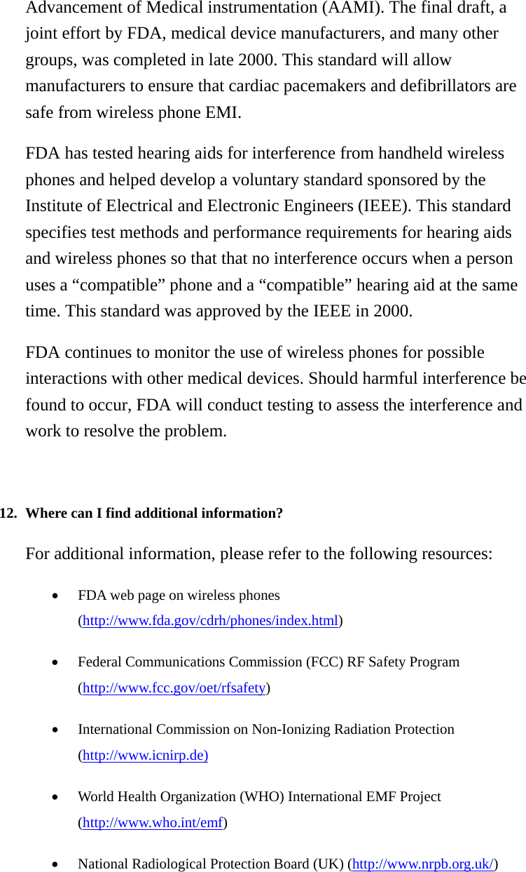 Advancement of Medical instrumentation (AAMI). The final draft, a joint effort by FDA, medical device manufacturers, and many other groups, was completed in late 2000. This standard will allow manufacturers to ensure that cardiac pacemakers and defibrillators are safe from wireless phone EMI. FDA has tested hearing aids for interference from handheld wireless phones and helped develop a voluntary standard sponsored by the Institute of Electrical and Electronic Engineers (IEEE). This standard specifies test methods and performance requirements for hearing aids and wireless phones so that that no interference occurs when a person uses a “compatible” phone and a “compatible” hearing aid at the same time. This standard was approved by the IEEE in 2000. FDA continues to monitor the use of wireless phones for possible interactions with other medical devices. Should harmful interference be found to occur, FDA will conduct testing to assess the interference and work to resolve the problem.   12. Where can I find additional information?   For additional information, please refer to the following resources: • FDA web page on wireless phones (http://www.fda.gov/cdrh/phones/index.html)  • Federal Communications Commission (FCC) RF Safety Program (http://www.fcc.gov/oet/rfsafety)  • International Commission on Non-Ionizing Radiation Protection (http://www.icnirp.de)  • World Health Organization (WHO) International EMF Project (http://www.who.int/emf)  • National Radiological Protection Board (UK) (http://www.nrpb.org.uk/)    
